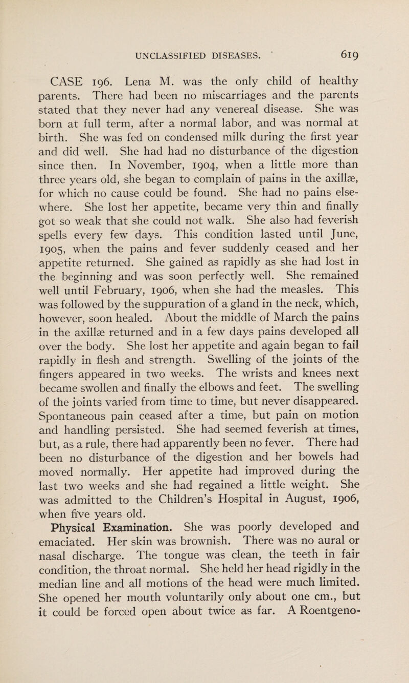 CASE 196. Lena M. was the only child of healthy parents. There had been no miscarriages and the parents stated that they never had any venereal disease. She was born at full term, after a normal labor, and was normal at birth. She was fed on condensed milk during the first year and did well. She had had no disturbance of the digestion since then. In November, 1904, when a little more than three years old, she began to complain of pains in the axillae, for which no cause could be found. She had no pains else¬ where. She lost her appetite, became very thin and finally got so weak that she could not walk. She also had feverish spells every few days. This condition lasted until June, 1905, when the pains and fever suddenly ceased and her appetite returned. She gained as rapidly as she had lost in the beginning and was soon perfectly well. She remained well until February, 1906, when she had the measles. This was followed by the suppuration of a gland in the neck, which, however, soon healed. About the middle of March the pains in the axillae returned and in a few days pains developed all over the body. She lost her appetite and again began to fail rapidly in flesh and strength. Swelling of the joints of the fingers appeared in two weeks. The wrists and knees next became swollen and finally the elbows and feet. The swelling of the joints varied from time to time, but never disappeared. Spontaneous pain ceased after a time, but pain on motion and handling persisted. She had seemed feverish at times, but, as a rule, there had apparently been no fever. There had been no disturbance of the digestion and her bowels had moved normally. Her appetite had improved during the last two weeks and she had regained a little weight. She was admitted to the Children’s Hospital in August, 1906, when five years old. Physical Examination. She was poorly developed and emaciated. Her skin was brownish. There was no aural or nasal discharge. The tongue was clean, the teeth in fair condition, the throat normal. She held her head rigidly in the median line and all motions of the head were much limited. She opened her mouth voluntarily only about one cm., but it could be forced open about twice as far. A Roentgeno-