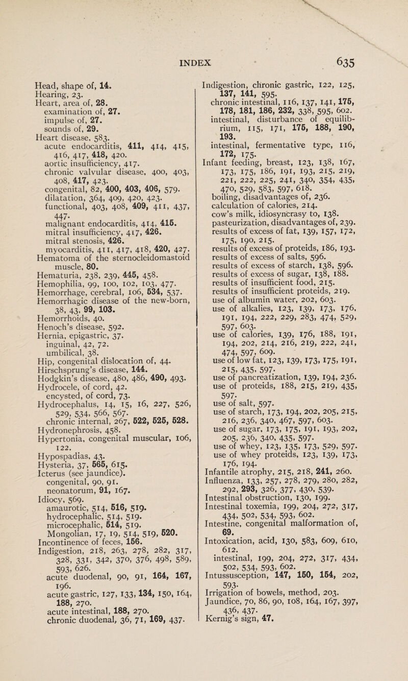 Head, shape of, 14. Hearing, 23. Heart, area of, 28. examination of, 27. impulse of, 27. sounds of, 29. Heart disease, 583. acute endocarditis, 411, 414, 415* 416, 417, 418, 420. aortic insufficiency, 417. chronic valvular disease, 400, 403, 408, 417, 423. congenital, 82, 400, 403, 406, 579. dilatation, 364, 409, 420, 423. functional, 403, 408, 409, 411, 437, 447- malignant endocarditis, 414, 416. mitral insufficiency, 417, 426. mitral stenosis, 426. myocarditis, 411, 417, 418, 420, 427. Hematoma of the sternocleidomastoid muscle, 80. Hematuria, 238, 239, 445, 458. Hemophilia, 99, 100, 102, 103, 477. Hemorrhage, cerebral, 106, 634, 537- Hemorrhagic disease of the new-born, 38* 43» 103. Hemorrhoids, 40. Henoch’s disease, 592. Hernia, epigastric, 37. inguinal, 42, 72. umbilical, 38. Hip, congenital dislocation of, 44. Hirschsprung’s disease, 144. Hodgkin’s disease, 480, 486, 490, 493. Hydrocele, of cord, 42. encysted, of cord, 73* Hydrocephalus, 14, 15, 16, 227, 526, 529, 534, 566, 567- chronic internal, 267, 522, 626, 628. Hydronephrosis, 458. Hypertonia, congenital muscular, 106, 122. Hypospadias, 43. Hysteria, 37, 665, 615. Icterus (see jaundice), congenital, 90, 91. neonatorum, 91, 167. Idiocy, 569. amaurotic, 514, 616, 519. hydrocephalic, 514, 519. microcephalic, 614, 519. Mongolian, 17, 19, 514, 5I9, 620. Incontinence of feces, 156. Indigestion, 218, 263, 278, 282, 317, 328, 331, 342, 370, 376, 498, 589, 593, 626. acute duodenal, 90, 91, 164, 167, 196. acute gastric, 127, 133,134, 150, 164, 188, 270. acute intestinal, 188, 270. chronic duodenal, 36, 71, 169, 437. Indigestion, chronic gastric, 122, 125, 137, 141, 595. chronic intestinal, 116, 137, 141, 176, 178, 181, 186, 232, 338, 595, 602. intestinal, disturbance of equilib¬ rium, 115, 171, 176, 188, 190, 193. intestinal, fermentative type, 116, 172, 175. Infant feeding, breast, 123, 138, 167, 173, 175, 186, 191, 193, 215, 219, 221, 222, 225, 241, 340, 354, 435, 470, 529, 583, 597» 618. boiling, disadvantages of, 236. calculation of calories, 214. cow’s milk, idiosyncrasy to, 138. pasteurization, disadvantages of, 239. results of excess of fat, 139, 157* I72» 175, 190, 215. results of excess of proteids, 186, 193. results of excess of salts, 596. results of excess of starch, 138, 596. results of excess of sugar, 138, 188. results of insufficient food, 215. results of insufficient proteids, 219. use of albumin water, 202, 603. use of alkalies, 123, 139, 173, 176, 191, 194, 222, 229, 283, 474, 529, 597. 603. _ use of calories, 139, 176, 188, 191, 194, 202, 214, 216, 219, 222, 241, 474, 597, 609. use of low fat, 123, 139, 173, 175, 191, 215, 435, 597; use of pancreatization, 139, 194, 236. use of proteids, 188, 215, 219, 435, 597. use of salt, 597. use of starch, 173, 194, 202, 205, 215, 216, 236, 340, 467, 597, 603. use of sugar, 173, 175, 191, 193, 202, 205, 236, 340, 435, 597. use of whey, 123, 135, 173, 529, 597. use of whey proteids, 123, 139, 173, 176, 194. Infantile atrophy, 215, 218, 241, 260. Influenza, 133, 257, 278, 279, 280, 282, 292, 293, 326, 377, 430, 539- Intestinal obstruction, 130, 199. Intestinal toxemia, 199, 204, 272, 317, 434, 502, 534, 593, 602. Intestine, congenital malformation of, 69. Intoxication, acid, 130, 583, 609, 610, 612. intestinal, 199, 204, 272, 317, 434, 502, 534, 593, 602. Intussusception, 147, 160, 164, 202, 593- Irrigation of bowels, method, 203. Jaundice, 70, 86, 90, 108, 164, 167, 397, 436, 437- Kernig’s sign, 47.