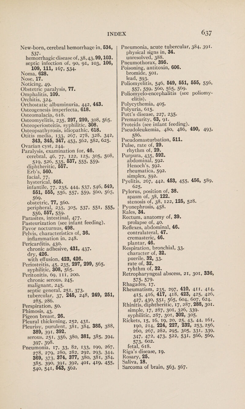 New-born, cerebral hemorrhage in, 634, 537. hemorrhagic disease of, 38,43,99,103. septic infection of, 90, 91, 103, 106, 109, 111, 167, 534. Noma, 628. Nose, 17. Noticing, 49. Obstetric paralysis, 77. Omphalitis, 109. Orchitis, 324. Orthostatic albuminuria, 442, 443. Osteogenesis imperfecta, 618. Osteomalacia, 618. Osteomyelitis, 235, 297, 299, 308, 565. Osteoperiosteitis, syphilitic, 308. Osteopsathyrosis, idiopathic, 618. Otitis media, 133, 267, 278, 328, 342, 343, 345, 347, 453» 562, 582, 625. Ovarian cyst, 244. Paralysis, examination for, 46. cerebral, 46, 77, 122, 125, 305, 508, 519, 526, 535, 637, 555, 559. diphtheritic, 567. Erb’s, 560. facial, 77. hysterical, 665. infantile, 77, 235, 444, 537, 546, 649, 551, 555, 556, 557, 559, 560, 565, 569. . obstetric, 77, 560. peripheral, 235, 305, 537, 551, 555, 556, 657, 559- Parasites, intestinal, 477. Pasteurization (see infant feeding). Pavor nocturnus, 498. Pelvis, characteristics of, 36. inflammation in, 248. Pericarditis, 430. chronic adhesive, 431, 437* dry, 426. with effusion, 423, 426. Periosteitis, 45, 235, 297, 299, 565. syphilitic, 308, 565. Peritonitis, 69, ill, 200. chronic serous, 245. malignant, 245. septic general, 251, 373. tubercular, 37, 246, 248, 249, 261, 285, 286. Perspiration, 50. Phimosis, 43. Pigeon breast, 26. Pleural thickening, 252, 431. Pleurisy, purulent, 381, 384, 386, 388, 389, 391. 392. serous, 251, 356, 380, 381, 385, 394, 397. 398. Pneumonia, I7» 33> 82, 133, I99, 267, 278, 279, 280, 282, 292, 293, 344, 369, 373, 374, 377, 380, 381, 384. 385. 390. 39i» 392, 401. 419. 455. 540, 541, 643, 562. Pneumonia, acute tubercular, 384, 391. physical signs in, 34. unresolved, 388. Pneumothorax, 395. Poisoning, antitoxin, 606. bromide, 501. lead, 593. Poliomyelitis, 546, 649, 661, 665, 556, 557. 559. 560, 565, 569- Poliomyelo-encephahtis (see poliomy¬ elitis) . Polycythemia, 405. Polyuria, 615. Pott’s disease, 227, 235. Prematurity, 63, 91. Proteids (see infant feeding). Pseudoleukemia, 480, 486, 490, 493, 586. Pseudomasturbation, 611. Pulse, rate of, 29. rhythm of, 29. Purpura, 435, 592. abdominal, 592. Henoch’s, 592. rheumatica, 592. simplex, 592. Pyelitis, 267, 442, 463, 455. ^66, 589, 625. Pylorus, position of, 38. spasm of, 38, 122. stenosis of, 38, 122, 125, 528. Pyonephrosis, 458. Rales, 34. Rectum, anatomy of, 39. prolapse of, 40. Reflexes, abdominal, 46. contralateral, 47. cremasteric, 46. plantar, 46. Respiration, bronchial, 33. character of, 32. puerile, 32, 33. rate of, 32. ryhthm of, 32. Retropharyngeal abscess, 21, 301, 336, 575. 579. Rhagades, 17. Rheumatism, 235, 297, 410, 411, 414, 415, 416, 417, 418, 423, 425, 426, 427, 430. 551. 565. 604, 607, 624. Rhinitis, diphtheritic, 17, 287, 288, 301. simple, 17, 287, 301, 326, 339. syphilitic, 287, 301, 302, 305. Rickets, 15, 16, 19, 20, 25, 43. 44, 161, 190, 214, 224, 227, 232, 253, 256, 260, 267, 282, 295, 305, 331, 339. 347, 472, 473, 522, 531, 566, 569, 573. 602. fetal, 618. Riga’s disease, 19. Rosary, 25. Saliva, 18. Sarcoma of brain, 563, 567.