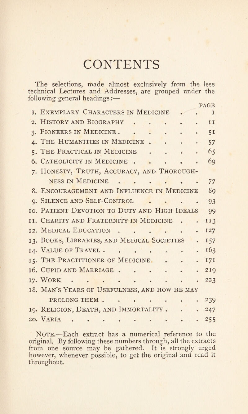 CONTENTS The selections, made almost exclusively from the less technical Lectures and Addresses, are grouped under the following general headings:— PAGE 1. Exemplary Characters in Medicine . . i 2. History and Biography . . . . n 3. Pioneers in Medicine.51 4. The Humanities in Medicine .... 57 5. The Practical in Medicine .... 65 6. Catholicity in Medicine ..... 69 7. Honesty, Truth, Accuracy, and Thorough¬ ness in Medicine.77 8. Encouragement and Influence in Medicine 89 9. Silence and Self-Control .... 93 10. Patient Devotion to Duty and High Ideals 99 11. Charity and Fraternity in Medicine . . 113 12. Medical Education.127 13. Books, Libraries, and Medical Societies . 157 14. Value of Travel.163 15. The Practitioner of Medicine . . .171 16. Cupid and Marriage.219 17. Work.223 18. Man’s Years of Usefulness, and how fie may PROLONG THEM.239 19. Religion, Death, and Immortality . . . 247 20. Varia.255 Note.—Each extract has a numerical reference to the original. By following these numbers through, all the extracts from one source may be gathered. It is strongly urged however, whenever possible, to get the original and read it throughout.