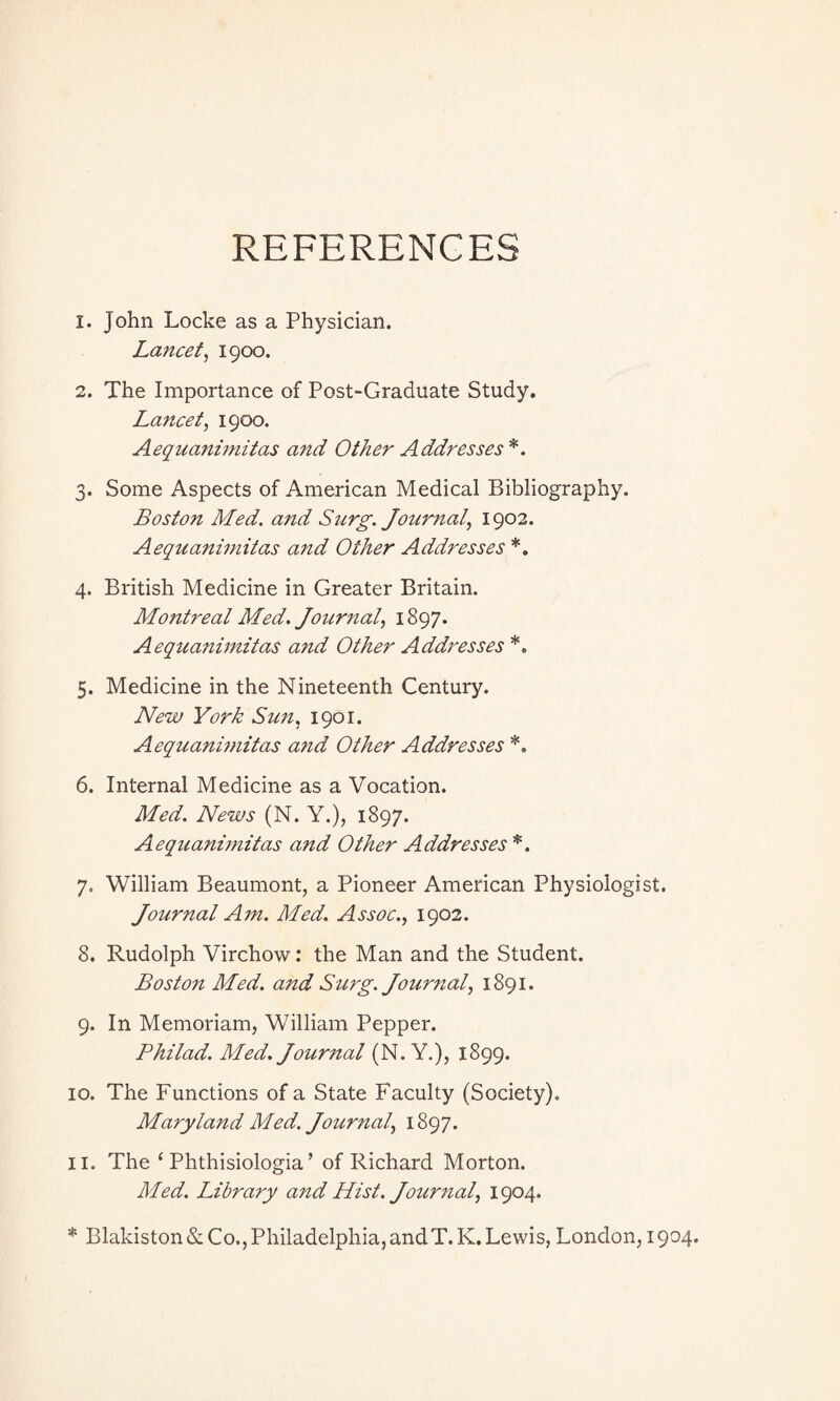 REFERENCES 1. John Locke as a Physician. Lancet, 1900. 2. The Importance of Post-Graduate Study. Lancet, 1900. Aequanimitas and Other Addresses*. 3. Some Aspects of American Medical Bibliography. Boston Med. and Snrg. Journal, 1902. Aequanimitas and Other Addresses *. 4. British Medicine in Greater Britain. Montreal Med. Journal, 1897. Aequanimitas and Other Addresses *. 5. Medicine in the Nineteenth Century. New York Sun, 1901. Aequanimitas and Other Addresses *. 6. Internal Medicine as a Vocation. Med. News (N. Y.), 1897. Aequanimitas and Other Addresses *. 7. William Beaumont, a Pioneer American Physiologist. Journal Am. Med. Assoc., 1902. 8. Rudolph Virchow: the Man and the Student. Boston Med. and Surg. Journal, 1891. 9. In Memoriam, William Pepper. Philad. Med. Journal (N. Y.), 1899. 10. The Functions of a State Faculty (Society). Maryland Med. Journal, 1897. 11. The ‘ Phthisiologia’ of Richard Morton. Med. Library and Hist. Journal, 1904. * Blakiston & Co., Philadelphia, and T. K. Lewis, London, 1904.