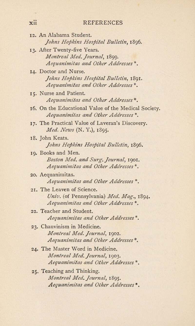 12. An Alabama Student. Joh?is Hopkins Hospital Bulletin, 1896. 13. After Twenty-five Years. Montreal Med. Journal, 1899. Aequanimitas and Other Addresses *. 14. Doctor and Nurse. Johns Hopkins Hospital Bulletin, 1891. Aequanimitas and Other Addresses *. 15. Nurse and Patient. Aequanimitas and Other Addresses*. 16. On the Educational Value of the Medical Society. Aequanimitas and Other Addresses *. 17. The Practical Value of Laveran’s Discovery. Med. News (N. Y.), 1895. 18. John Keats. Johns Hopkins Hospital Bulletin, 1896. 19. Books and Men. Boston Med. and Surg. Journal, 1901. Aequanimitas and Other Addresses *. 20. Aequanimitas. Aequanimitas and Other Addresses *. 21. The Leaven of Science. Univ. (of Pennsylvania) Med. Mag., 1894. Aequanimitas and Other Addresses *. 22. Teacher and Student. Aequanimitas and Other Addresses*. 23. Chauvinism in Medicine. Montreal Med. Journal, 1902. Aequanimitas and Other Addresses *. 24. The Master Word in Medicine. Montreal Med. Journal, 1903. Aequanimitas and Other Addresses *. 25. Teaching and Thinking. Montreal Med. Journal, 1895. Aequanimitas and Other Addresses *.