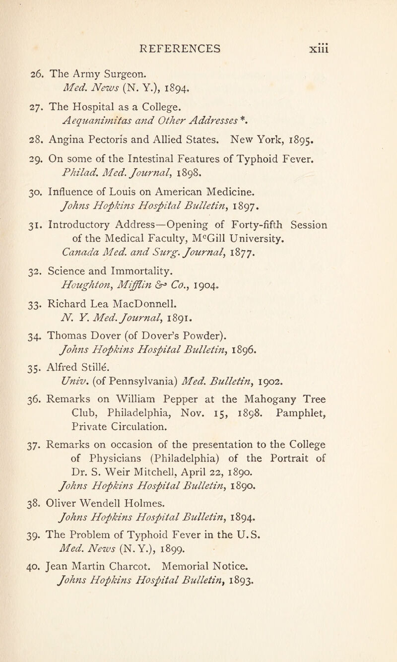 26. The Army Surgeon. Med. News (N. Y.), 1894. 27. The Hospital as a College. Aequanimitas and Other Addresses *. 28. Angina Pectoris and Allied States. New York, 1895. 29. On some of the Intestinal Features of Typhoid Fever. Phit ad. Med. Journal, 1898. 30. Influence of Louis on American Medicine. Johns Hopkins Hospital Bulletin, 1897. 31. Introductory Address—Opening of Forty-fifth Session of the Medical Faculty, McGill University. Canada Mied. and Surg. Journal, 1877. 32. Science and Immortality. Houghton, Mifflin 0° Co., 1904. 33. Richard Lea MacDonnelh N. Y. Med. Journal, 1891. 34. Thomas Dover (of Dover’s Powder). Johns Hopkins Hospital Bulletin, 1896. 35. Alfred Stifle. Univ. (of Pennsylvania) Med. Bulletin, 1902. 36. Remarks on William Pepper at the Mahogany Tree Club, Philadelphia, Nov. 15, 1898. Pamphlet, Private Circulation. 37. Remarks on occasion of the presentation to the College of Physicians (Philadelphia) of the Portrait of Dr. S. Weir Mitchell, April 22, 1890. Johns Hopkins Hospital Bulletin, 1890. 38. Oliver Wendell Holmes. Johns Hopkins Hospital Bulletin, 1894. 39. The Problem of Typhoid Fever in the U.S. Med. News (N.Y.), 1899. 40. Jean Martin Charcot. Memorial Notice. Johns Hopkins Hospital Bulletin, 1893.