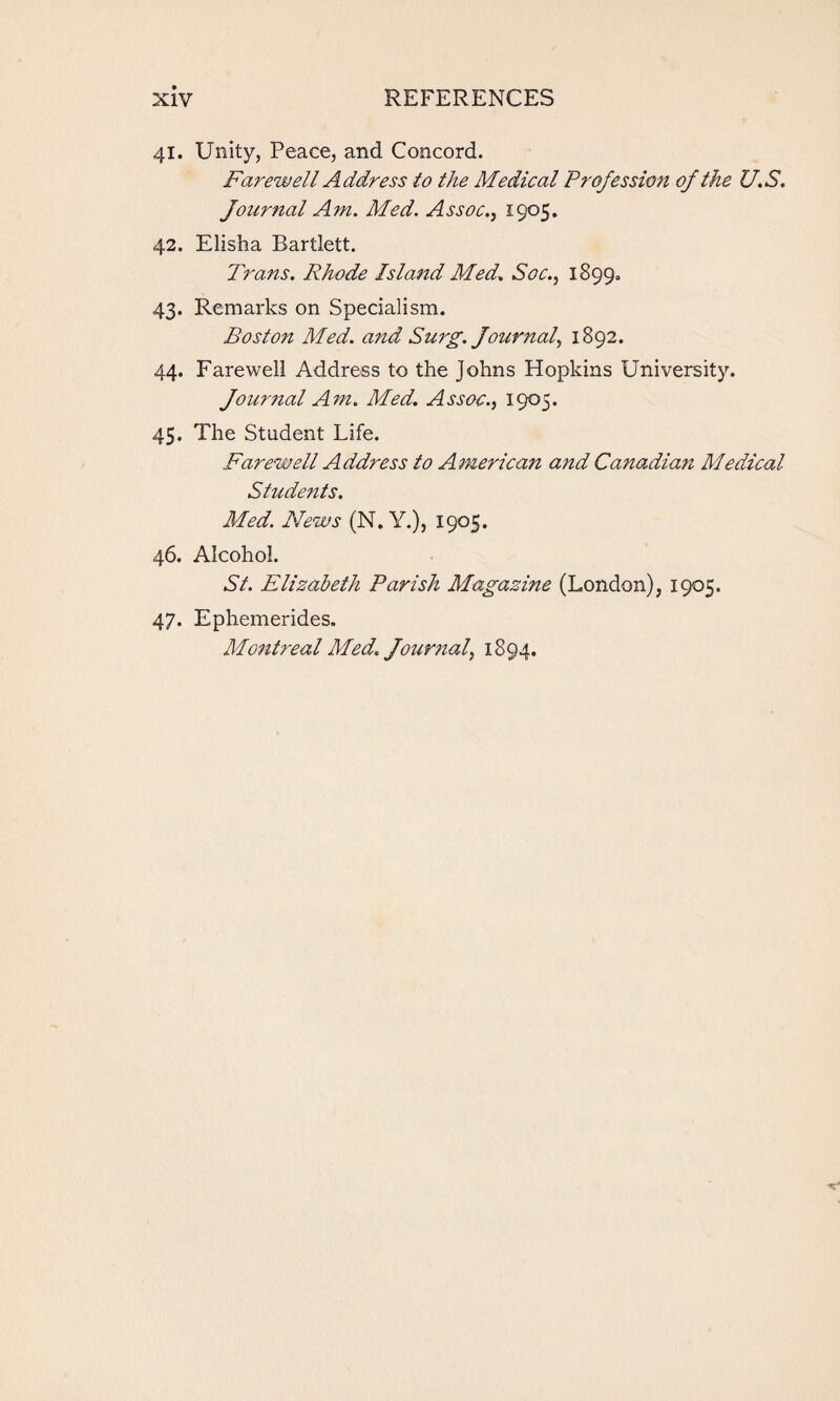 41. Unity, Peace, and Concord. Farewell Address to the Medical Profession of the U.S. Journal Am. Med. Assoc., 1905. 42. Elisha Bartlett. Trans. Rhode Island Med. Soc., 1899, 43. Remarks on Specialism. Boston Med. and Surg. Journal, 1892. 44. Farewell Address to the Johns Hopkins University. Journal Am. Med. Assoc., 1905. 45. The Student Life. Farewell Address to Americati and Canadian Medical Students. Med. News (N.Y.), 1905. 46. Alcohol. St. Elizabeth Parish Magazine (London), 1905. 47. Ephemerides. Montreal Med. Journal, 1894.