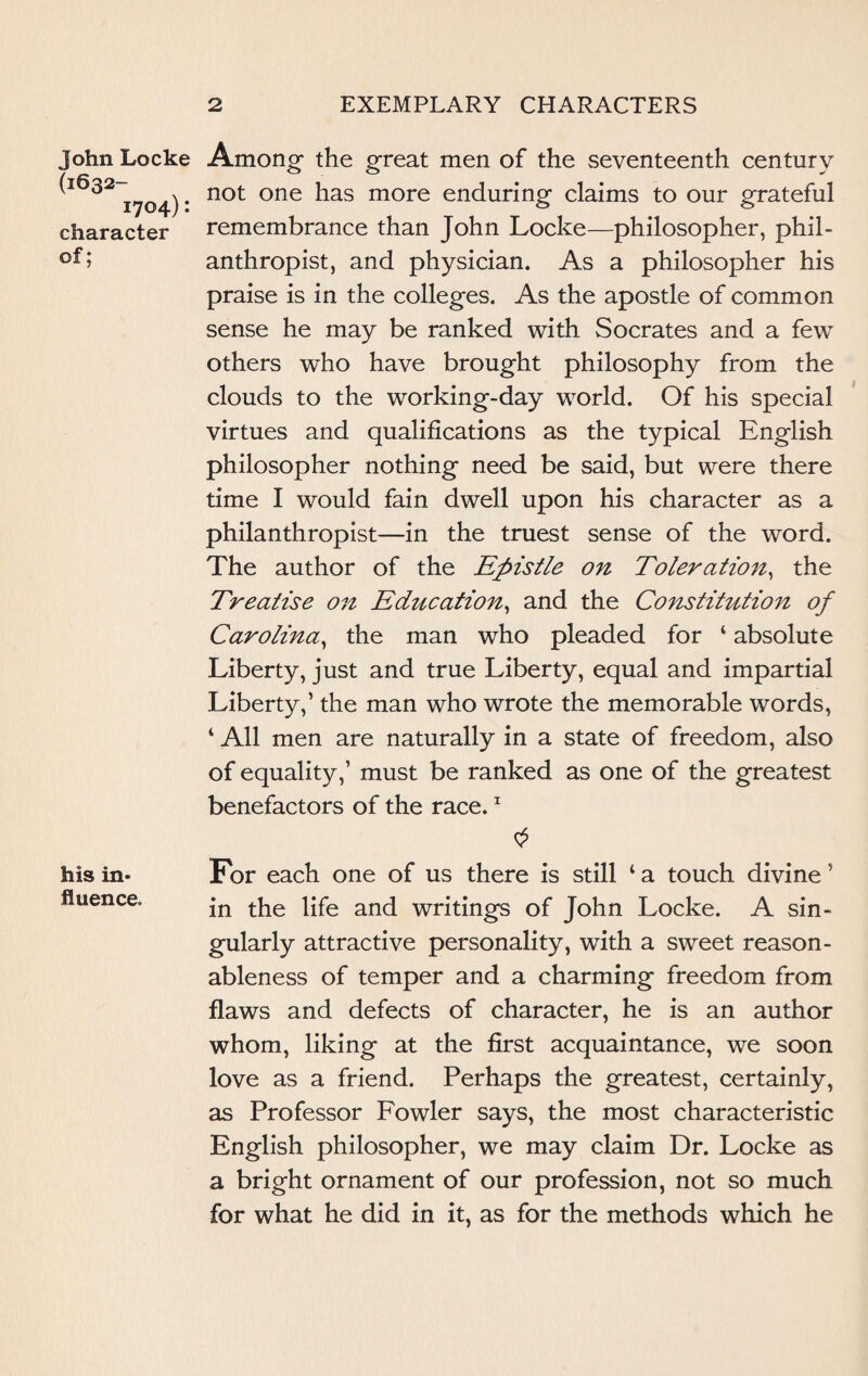 John Locke (1632- 1704): character of; his in¬ fluence. 2 EXEMPLARY CHARACTERS Among- the great men of the seventeenth century not one has more enduring claims to our grateful remembrance than John Locke—philosopher, phil¬ anthropist, and physician. As a philosopher his praise is in the colleges. As the apostle of common sense he may be ranked with Socrates and a few others who have brought philosophy from the clouds to the working-day world. Of his special virtues and qualifications as the typical English philosopher nothing need be said, but were there time I would fain dwell upon his character as a philanthropist—in the truest sense of the word. The author of the Epistle on Toleration, the Treatise on Education, and the Constitution of Carolina, the man who pleaded for ‘ absolute Liberty, just and true Liberty, equal and impartial Liberty,’ the man who wrote the memorable words, ‘ All men are naturally in a state of freedom, also of equality,’ must be ranked as one of the greatest benefactors of the race.1 For each one of us there is still 1 a touch divine ’ in the life and writings of John Locke. A sin¬ gularly attractive personality, with a sweet reason¬ ableness of temper and a charming freedom from flaws and defects of character, he is an author whom, liking at the first acquaintance, we soon love as a friend. Perhaps the greatest, certainly, as Professor Fowler says, the most characteristic English philosopher, we may claim Dr. Locke as a bright ornament of our profession, not so much for what he did in it, as for the methods which he