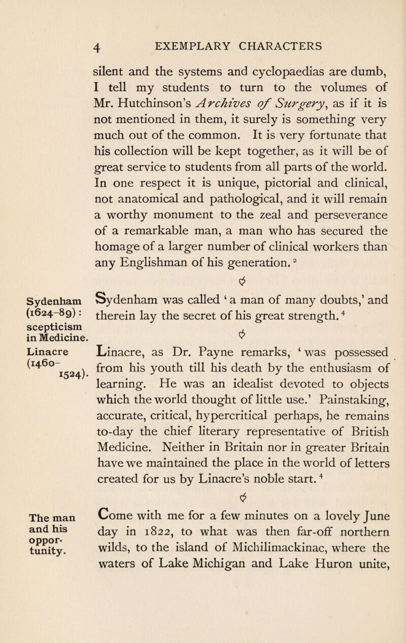 Sydenham (1624-89): scepticism in Medicine. Linacre (1460- 1524)* The man and his oppor¬ tunity. silent and the systems and cyclopaedias are dumb, I tell my students to turn to the volumes of Mr. Hutchinson’s A rchives of Stirgery, as if it is not mentioned in them, it surely is something- very much out of the common. It is very fortunate that his collection will be kept together, as it will be of great service to students from all parts of the world. In one respect it is unique, pictorial and clinical, not anatomical and pathological, and it will remain a worthy monument to the zeal and perseverance of a remarkable man, a man who has secured the homage of a larger number of clinical workers than any Englishman of his generation.2 Sydenham was called ‘ a man of many doubts,’ and therein lay the secret of his great strength.4 Linacre, as Dr. Payne remarks, ‘ was possessed from his youth till his death by the enthusiasm of learning. He was an idealist devoted to objects which the world thought of little use.’ Painstaking, accurate, critical, hypercritical perhaps, he remains to-day the chief literary representative of British Medicine. Neither in Britain nor in greater Britain have we maintained the place in the world of letters created for us by Linacre’s noble start.4 Come with me for a few minutes on a lovely June day in 1822, to what was then far-off northern wilds, to the island of Michilimackinac, where the waters of Lake Michigan and Lake Huron unite,