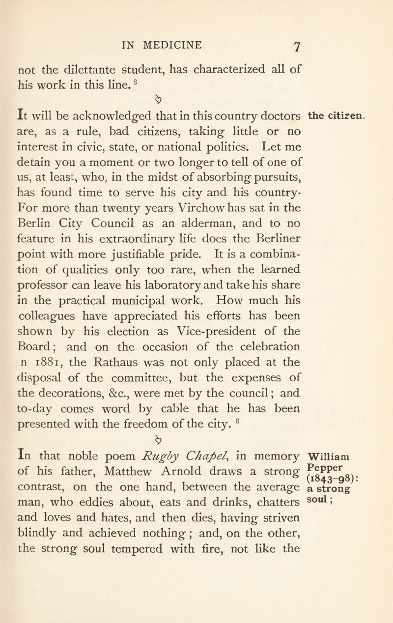 not the dilettante student, has characterized all of his work in this line.8 It will be acknowledged that in this country doctors the citizen, are, as a rule, bad citizens, taking little or no interest in civic, state, or national politics. Let me detain you a moment or two longer to tell of one of us, at least, who, in the midst of absorbing pursuits, has found time to serve his city and his country* For more than twenty years Virchow has sat in the Berlin City Council as an alderman, and to no feature in his extraordinary life does the Berliner point with more justifiable pride. It is a combina¬ tion of qualities only too rare, when the learned professor can leave his laboratory and take his share in the practical municipal work. How much his colleagues have appreciated his efforts has been shown by his election as Vice-president of the Board; and on the occasion of the celebration n 1881, the Rathaus was not only placed at the disposal of the committee, but the expenses of the decorations, &c., were met by the council; and to-day comes word by cable that he has been presented with the freedom of the city. 8 In that noble poem Rugby Chapel, in memory William of his father, Matthew Arnold draws a strong Pepper , , , , , , , . s (1843-98): contrast, on the one hand, between the average a strong man, who eddies about, eats and drinks, chatters soul 5 and loves and hates, and then dies, having striven blindly and achieved nothing; and, on the other, the strong soul tempered with fire, not like the