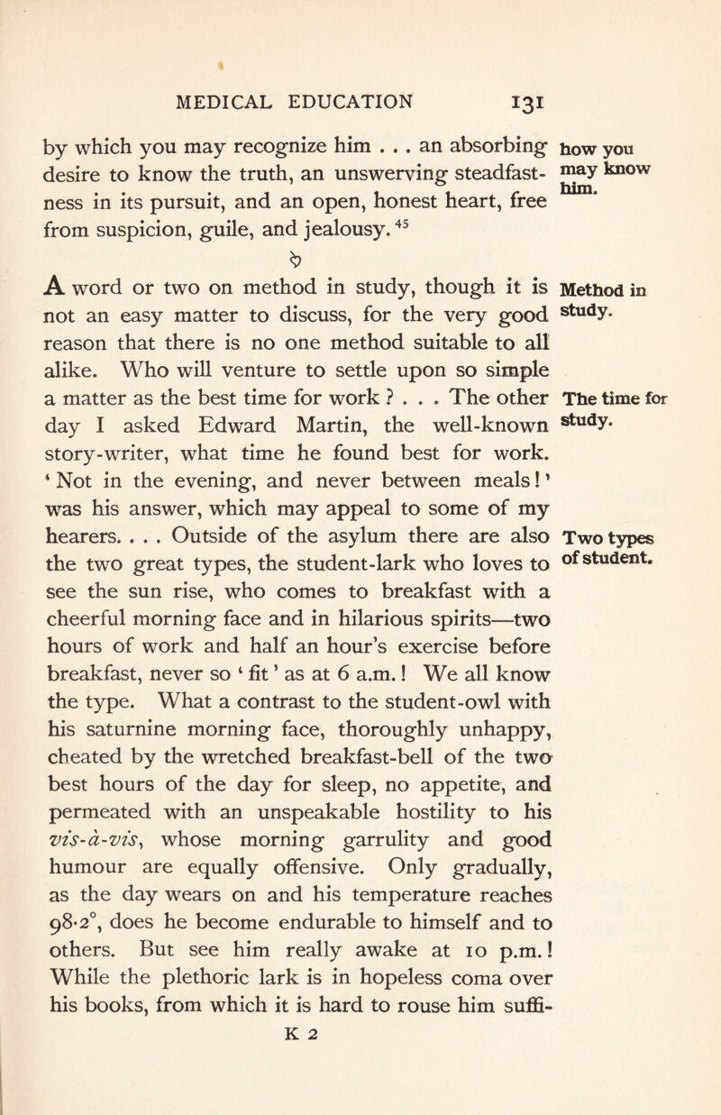 by which you may recognize him ... an absorbing how you desire to know the truth, an unswerving steadfast- may know ness in its pursuit, and an open, honest heart, free from suspicion, guile, and jealousy.45 A word or two on method in study, though it is Method in not an easy matter to discuss, for the very good study, reason that there is no one method suitable to all alike. Who will venture to settle upon so simple a matter as the best time for work ? ... The other The time for day I asked Edward Martin, the well-known studY* story-writer, what time he found best for work. 4 Not in the evening, and never between meals! ’ was his answer, which may appeal to some of my hearers. . . . Outside of the asylum there are also Two types the two great types, the student-lark who loves to of student, see the sun rise, who comes to breakfast with a cheerful morning face and in hilarious spirits—two hours of work and half an hour’s exercise before breakfast, never so 4 fit ’ as at 6 a.m.! We all know the type. What a contrast to the student-owl with his saturnine morning face, thoroughly unhappy, cheated by the wretched breakfast-bell of the two best hours of the day for sleep, no appetite, and permeated with an unspeakable hostility to his vis-a-vis, whose morning garrulity and good humour are equally offensive. Only gradually, as the day wears on and his temperature reaches 98-2°, does he become endurable to himself and to others. But see him really awake at 10 p.m.! While the plethoric lark is in hopeless coma over his books, from which it is hard to rouse him suffi- K 2