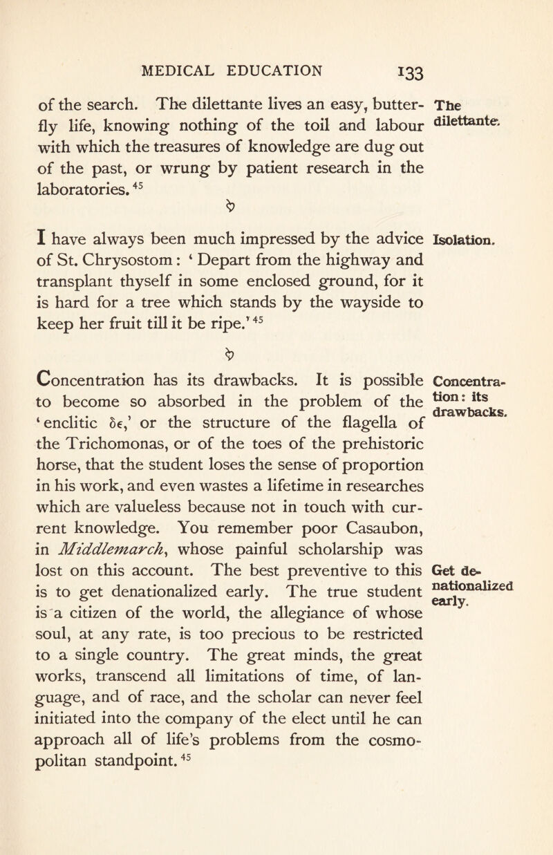 of the search. The dilettante lives an easy, butter¬ fly life, knowing nothing of the toil and labour with which the treasures of knowledge are dug out of the past, or wrung by patient research in the laboratories.45 & I have always been much impressed by the advice of St. Chrysostom: ‘ Depart from the highway and transplant thyself in some enclosed ground, for it is hard for a tree which stands by the wayside to keep her fruit till it be ripe.’ 45 Concentration has its drawbacks. It is possible to become so absorbed in the problem of the ‘enclitic Se,’ or the structure of the flagella of the Trichomonas, or of the toes of the prehistoric horse, that the student loses the sense of proportion in his work, and even wastes a lifetime in researches which are valueless because not in touch with cur¬ rent knowledge. You remember poor Casaubon, in Middlemarch, whose painful scholarship was lost on this account. The best preventive to this is to get denationalized early. The true student is a citizen of the world, the allegiance of whose soul, at any rate, is too precious to be restricted to a single country. The great minds, the great works, transcend all limitations of time, of lan¬ guage, and of race, and the scholar can never feel initiated into the company of the elect until he can approach all of life’s problems from the cosmo¬ politan standpoint.45 The dilettante. Isolation. Concentra¬ tion: its drawbacks. Get de¬ nationalized early.