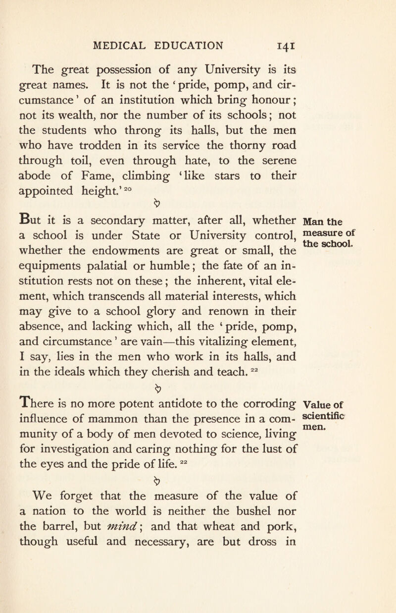The great possession of any University is its great names. It is not the ‘ pride, pomp, and cir¬ cumstance ’ of an institution which bring honour; not its wealth, nor the number of its schools; not the students who throng its halls, but the men who have trodden in its service the thorny road through toil, even through hate, to the serene abode of Fame, climbing ‘ like stars to their appointed height.’20 But it is a secondary matter, after all, whether a school is under State or University control, whether the endowments are great or small, the equipments palatial or humble; the fate of an in¬ stitution rests not on these; the inherent, vital ele¬ ment, which transcends all material interests, which may give to a school glory and renown in their absence, and lacking which, all the ‘pride, pomp, and circumstance ’ are vain—this vitalizing element, I say, lies in the men who work in its halls, and in the ideals which they cherish and teach.22 & There is no more potent antidote to the corroding influence of mammon than the presence in a com¬ munity of a body of men devoted to science, living for investigation and caring nothing for the lust of the eyes and the pride of life.22 $ We forget that the measure of the value of a nation to the world is neither the bushel nor the barrel, but mind\ and that wheat and pork, though useful and necessary, are but dross in Man the measure of the school. Value of scientific men.