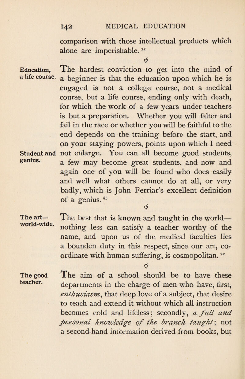 Education, a life course. Student and genius. The art— world-wide. The good teacher. comparison with those intellectual products which alone are imperishable.22 The hardest conviction to get into the mind of a beginner is that the education upon which he is engaged is not a college course, not a medical course, but a life course, ending only with death, for which the work of a few years under teachers is but a preparation. Whether you will falter and fail in the race or whether you will be faithful to the end depends on the training before the start, and on your staying powers, points upon which I need not enlarge. You can all become good students, a few may become great students, and now and again one of you will be found who does easily and well what others cannot do at all, or very badly, which is John Ferriar’s excellent definition of a genius.45 The best that is known and taught in the world— nothing less can satisfy a teacher worthy of the name, and upon us of the medical faculties lies a bounden duty in this respect, since our art, co¬ ordinate with human suffering, is cosmopolitan.22 The aim of a school should be to have these departments in the charge of men who have, first, enthusiasm, that deep love of a subject, that desire to teach and extend it without which all instruction becomes cold and lifeless; secondly, a full and personal knowledge of the branch taught; not a second-hand information derived from books, but