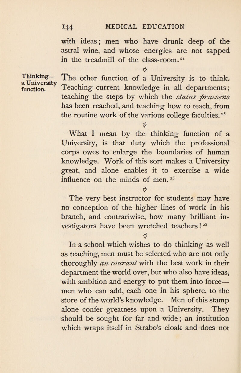 with ideas; men who have drunk deep of the astral wine, and whose energies are not sapped in the treadmill of the class-room.21 Thinking— a University function. The other function of a University is to think. Teaching current knowledge in all departments; teaching the steps by which the status praesens has been reached, and teaching how to teach, from the routine work of the various college faculties.25 What I mean by the thinking function of a University, is that duty which the professional corps owes to enlarge the boundaries of human knowledge. Work of this sort makes a University great, and alone enables it to exercise a wide influence on the minds of men.25 The very best instructor for students may have no conception of the higher lines of work in his branch, and contrariwise, how many brilliant in¬ vestigators have been wretched teachers!25 In a school which wishes to do thinking as well as teaching, men must be selected who are not only thoroughly au courant with the best work in their department the world over, but who also have ideas, with ambition and energy to put them into force— men who can add, each one in his sphere, to the store of the world’s knowledge. Men of this stamp alone confer greatness upon a University. They should be sought for far and wide; an institution which wraps itself in Strabo’s cloak and does not
