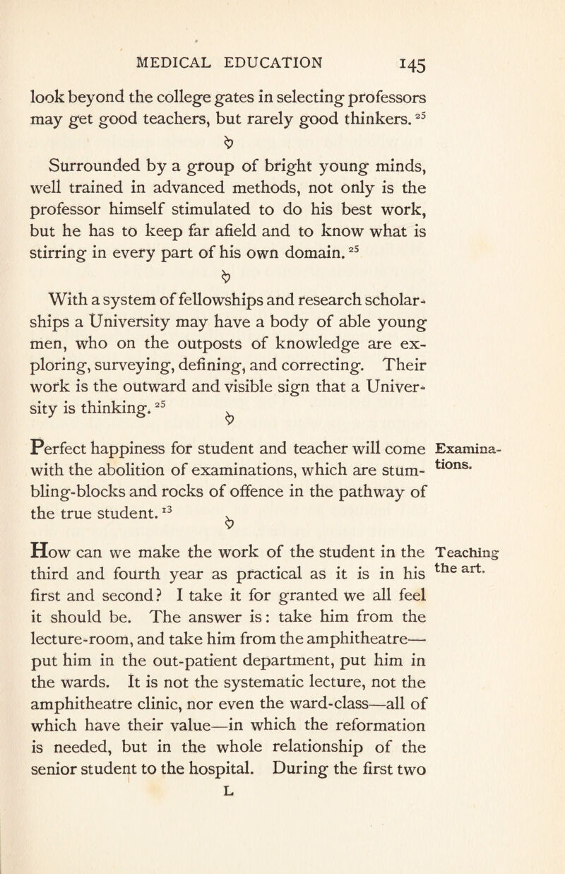 H5 look beyond the college gates in selecting professors may get good teachers, but rarely good thinkers.25 Surrounded by a group of bright young minds, well trained in advanced methods, not only is the professor himself stimulated to do his best work, but he has to keep far afield and to know what is stirring in every part of his own domain.25 With a system of fellowships and research scholar* ships a University may have a body of able young men, who on the outposts of knowledge are ex¬ ploring, surveying, defining, and correcting. Their work is the outward and visible sign that a Univer* sity is thinking.25 Perfect happiness for student and teacher will come Examina- with the abolition of examinations, which are stum- tions* bling-blocks and rocks of offence in the pathway of the true student.13 * 9 How can we make the work of the student in the Teaching third and fourth year as practical as it is in his tIle art* first and second? I take it for granted we all feel it should be. The answer is: take him from the lecture-room, and take him from the amphitheatre— put him in the out-patient department, put him in the wards. It is not the systematic lecture, not the amphitheatre clinic, nor even the ward-class—all of which have their value—in which the reformation is needed, but in the whole relationship of the senior student to the hospital. During the first two L