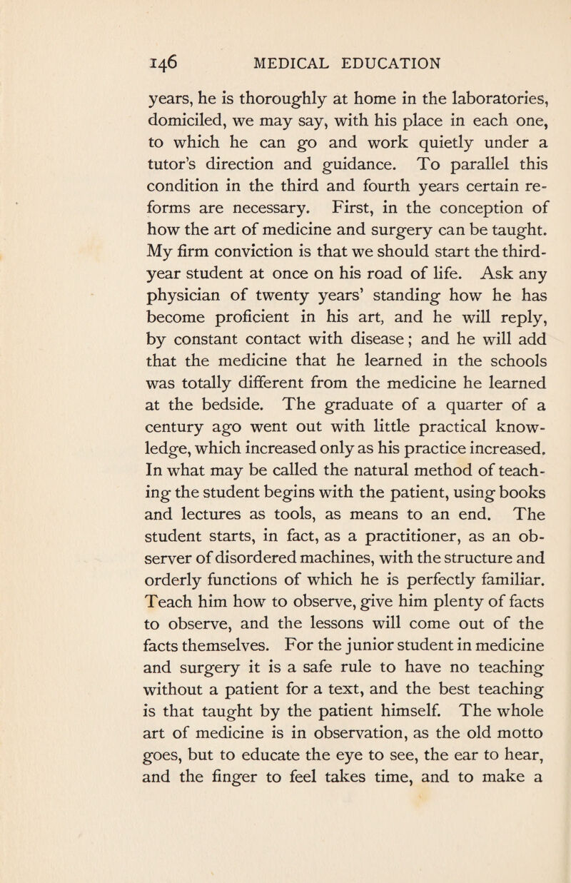 years, he is thoroughly at home in the laboratories, domiciled, we may say, with his place in each one, to which he can go and work quietly under a tutor’s direction and guidance. To parallel this condition in the third and fourth years certain re¬ forms are necessary. First, in the conception of how the art of medicine and surgery can be taught. My firm conviction is that we should start the third - year student at once on his road of life. Ask any physician of twenty years’ standing how he has become proficient in his art, and he will reply, by constant contact with disease; and he will add that the medicine that he learned in the schools was totally different from the medicine he learned at the bedside. The graduate of a quarter of a century ago went out with little practical know¬ ledge, which increased only as his practice increased. In what may be called the natural method of teach¬ ing the student begins with the patient, using books and lectures as tools, as means to an end. The student starts, in fact, as a practitioner, as an ob¬ server of disordered machines, with the structure and orderly functions of which he is perfectly familiar. Teach him how to observe, give him plenty of facts to observe, and the lessons will come out of the facts themselves. For the junior student in medicine and surgery it is a safe rule to have no teaching without a patient for a text, and the best teaching is that taught by the patient himself. The whole art of medicine is in observation, as the old motto goes, but to educate the eye to see, the ear to hear, and the finger to feel takes time, and to make a