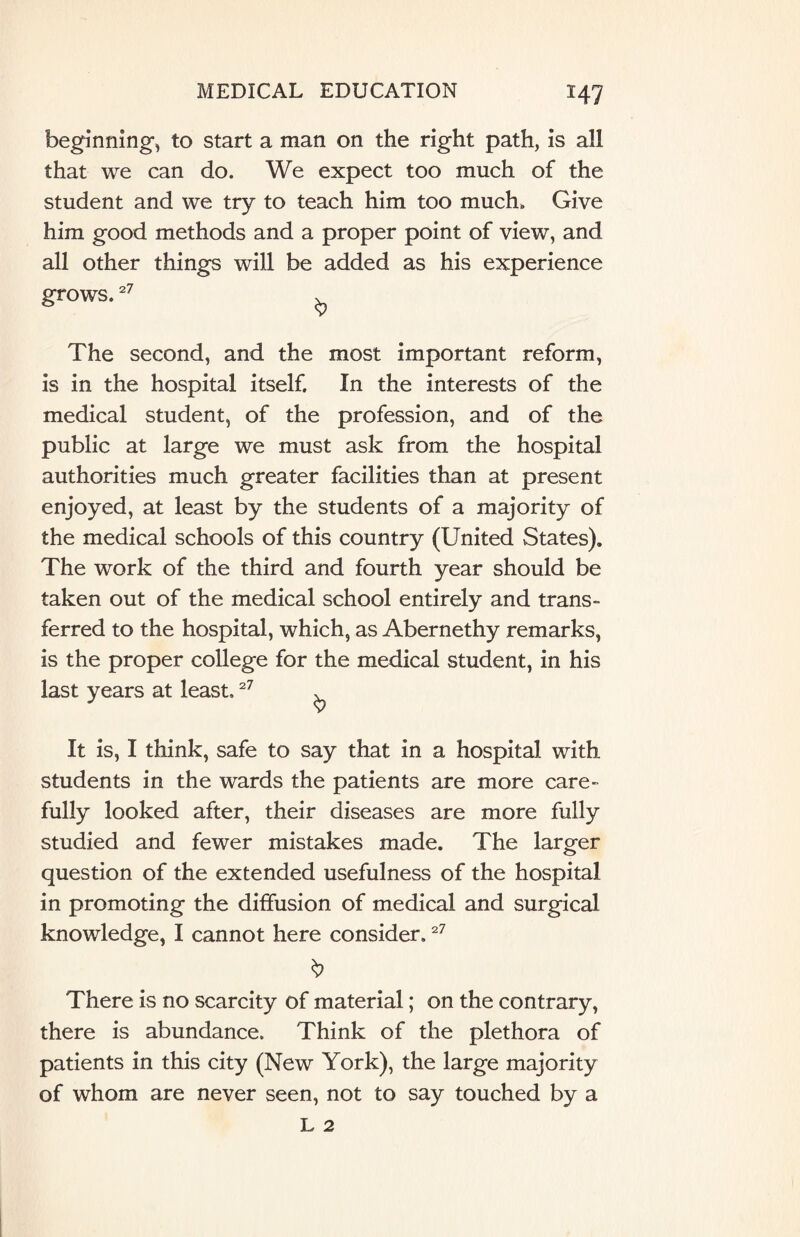 beginning, to start a man on the right path, is all that we can do. We expect too much of the student and we try to teach him too much. Give him good methods and a proper point of view, and all other things will be added as his experience grows, 27 The second, and the most important reform, is in the hospital itself. In the interests of the medical student, of the profession, and of the public at large we must ask from the hospital authorities much greater facilities than at present enjoyed, at least by the students of a majority of the medical schools of this country (United States). The work of the third and fourth year should be taken out of the medical school entirely and trans¬ ferred to the hospital, which, as Abernethy remarks, is the proper college for the medical student, in his last years at least.27 . It is, I think, safe to say that in a hospital with students in the wards the patients are more care¬ fully looked after, their diseases are more fully studied and fewer mistakes made. The larger question of the extended usefulness of the hospital in promoting the diffusion of medical and surgical knowledge, I cannot here consider.27 There is no scarcity of material; on the contrary, there is abundance. Think of the plethora of patients in this city (New York), the large majority of whom are never seen, not to say touched by a