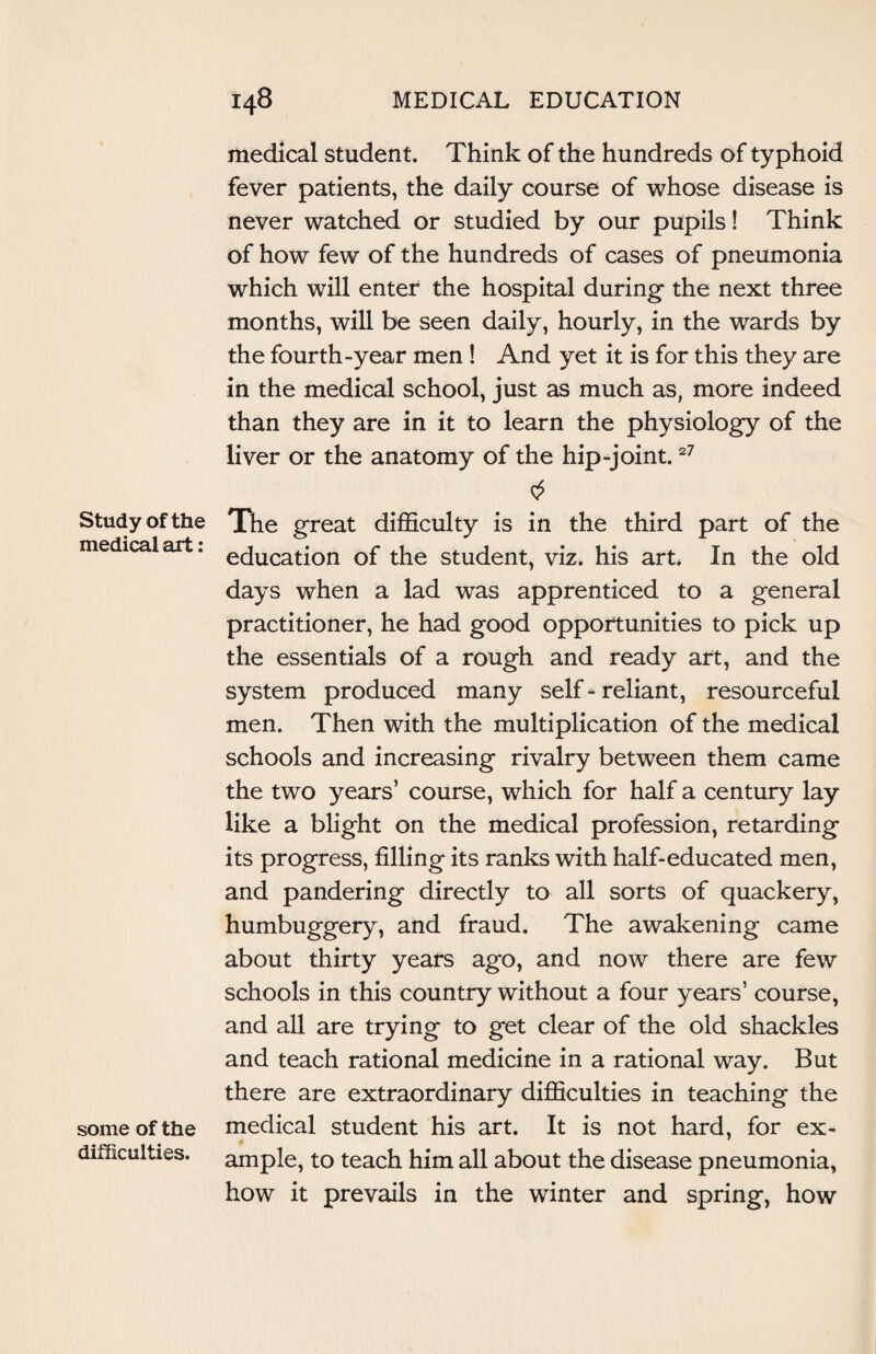 Study of the medical art: some of the difficulties. medical student. Think of the hundreds of typhoid fever patients, the daily course of whose disease is never watched or studied by our pupils! Think of how few of the hundreds of cases of pneumonia which will enter the hospital during the next three months, will be seen daily, hourly, in the wards by the fourth-year men ! And yet it is for this they are in the medical school, just as much as, more indeed than they are in it to learn the physiology of the liver or the anatomy of the hip-joint.27 The great difficulty is in the third part of the education of the student, viz. his art. In the old days when a lad was apprenticed to a general practitioner, he had good opportunities to pick up the essentials of a rough and ready art, and the system produced many self-reliant, resourceful men. Then with the multiplication of the medical schools and increasing rivalry between them came the two years’ course, which for half a century lay like a blight on the medical profession, retarding its progress, filling its ranks with half-educated men, and pandering directly to all sorts of quackery, humbuggery, and fraud. The awakening came about thirty years ago, and now there are few schools in this country without a four years’ course, and all are trying to get clear of the old shackles and teach rational medicine in a rational way. But there are extraordinary difficulties in teaching the medical student his art. It is not hard, for ex¬ ample, to teach him all about the disease pneumonia, how it prevails in the winter and spring, how