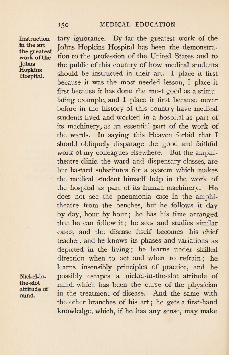 Instruction in the art the greatest work of the Johns Hopkins Hospital. Nickel-in- the-slot attitude of mind. tary ignorance. By far the greatest work of the Johns Hopkins Hospital has been the demonstra¬ tion to the profession of the United States and to the public of this country of how medical students should be instructed in their art. I place it first because it was the most needed lesson, I place it first because it has done the most good as a stimu¬ lating example, and I place it first because never before in the history of this country have medical students lived and worked in a hospital as part of its machinery, as an essential part of the work of the wards. In saying this Heaven forbid that I should obliquely disparage the good and faithful work of my colleagues elsewhere. But the amphi¬ theatre clinic, the ward and dispensary classes, are but bastard substitutes for a system which makes the medical student himself help in the work of the hospital as part of its human machinery. He does not see the pneumonia case in the amphi¬ theatre from the benches, but he follows it day by day, hour by hour; he has his time arranged that he can follow it; he sees and studies similar cases, and the disease itself becomes his chief teacher, and he knows its phases and variations as depicted in the living; he learns under skilled direction when to act and when to refrain; he learns insensibly principles of practice, and he possibly escapes a nickel-in-the-slot attitude of mind, which has been the curse of the physician in the treatment of disease. And the same with the other branches of his art; he gets a first-hand knowledge, which, if he has any sense, may make
