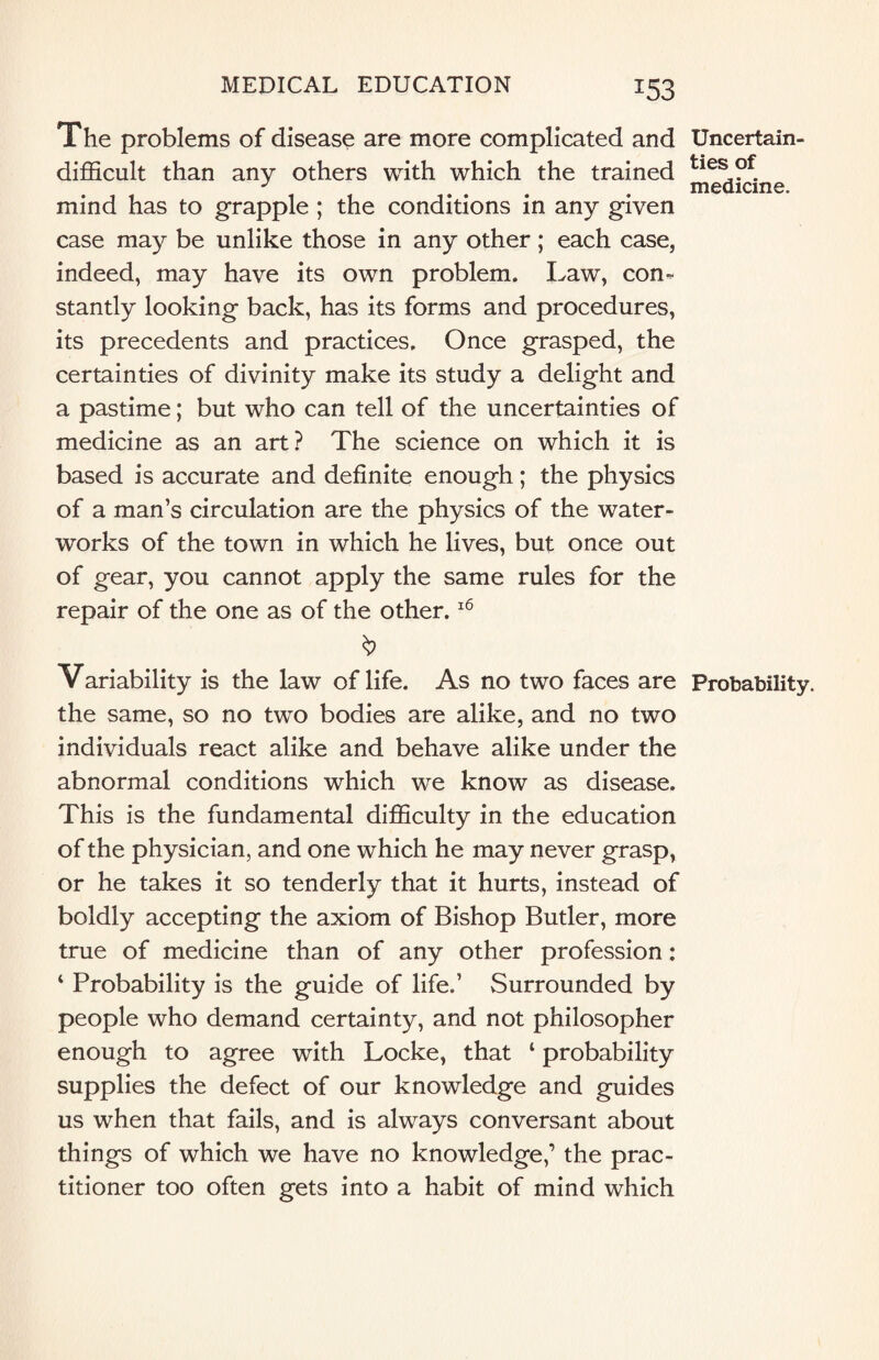 The problems of disease are more complicated and Uncertain- difficult than any others with which the trained tiesL?f. J ... . medicine. mind has to grapple ; the conditions in any given case may be unlike those in any other; each case, indeed, may have its own problem. Law, con¬ stantly looking back, has its forms and procedures, its precedents and practices. Once grasped, the certainties of divinity make its study a delight and a pastime; but who can tell of the uncertainties of medicine as an art? The science on which it is based is accurate and definite enough; the physics of a man’s circulation are the physics of the water¬ works of the town in which he lives, but once out of gear, you cannot apply the same rules for the repair of the one as of the other.16 Variability is the law of life. As no two faces are Probability, the same, so no two bodies are alike, and no two individuals react alike and behave alike under the abnormal conditions which we know as disease. This is the fundamental difficulty in the education of the physician, and one which he may never grasp, or he takes it so tenderly that it hurts, instead of boldly accepting the axiom of Bishop Butler, more true of medicine than of any other profession: ‘ Probability is the guide of life.’ Surrounded by people who demand certainty, and not philosopher enough to agree with Locke, that 1 probability supplies the defect of our knowledge and guides us when that fails, and is always conversant about things of which we have no knowledge,’ the prac¬ titioner too often gets into a habit of mind which