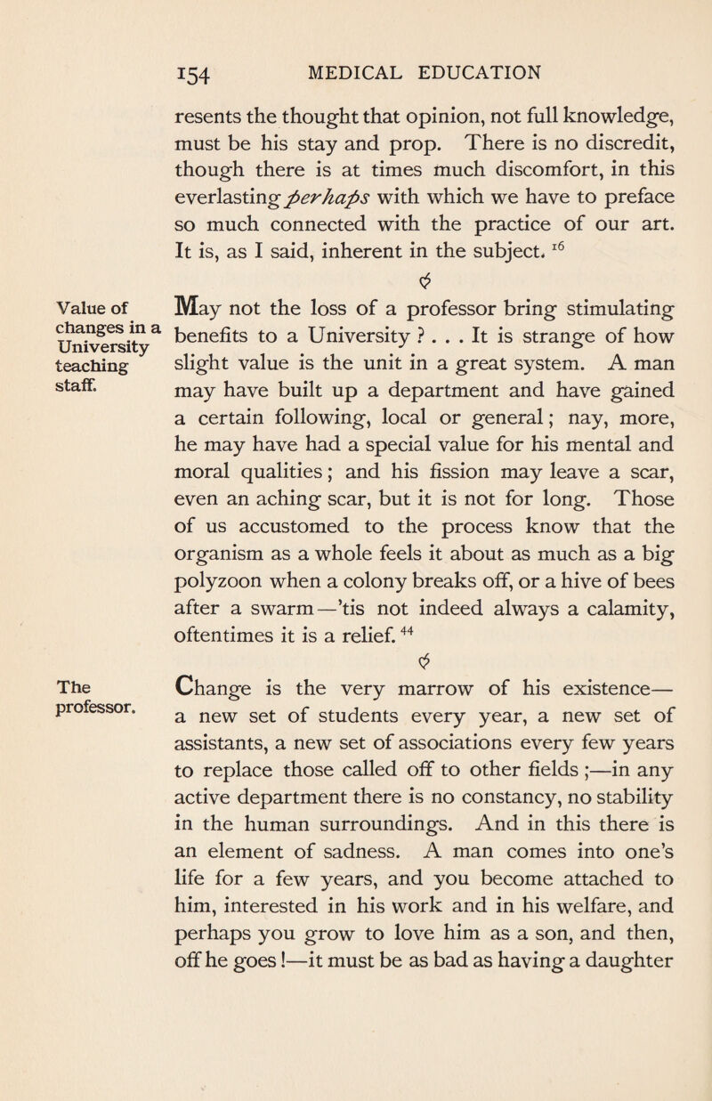 Value of changes in a University teaching staff. The professor. resents the thought that opinion, not full knowledge, must be his stay and prop. There is no discredit, though there is at times much discomfort, in this everlasting perhaps with which we have to preface so much connected with the practice of our art. It is, as I said, inherent in the subject.16 May not the loss of a professor bring stimulating benefits to a University ? ... It is strange of how slight value is the unit in a great system. A man may have built up a department and have gained a certain following, local or general; nay, more, he may have had a special value for his mental and moral qualities; and his fission may leave a scar, even an aching scar, but it is not for long. Those of us accustomed to the process know that the organism as a whole feels it about as much as a big polyzoon when a colony breaks off, or a hive of bees after a swarm—’tis not indeed always a calamity, oftentimes it is a relief.44 $ Change is the very marrow of his existence— a new set of students every year, a new set of assistants, a new set of associations every few years to replace those called off to other fields ;—in any active department there is no constancy, no stability in the human surroundings. And in this there is an element of sadness. A man comes into one’s life for a few years, and you become attached to him, interested in his work and in his welfare, and perhaps you grow to love him as a son, and then, off he goes!—it must be as bad as having a daughter