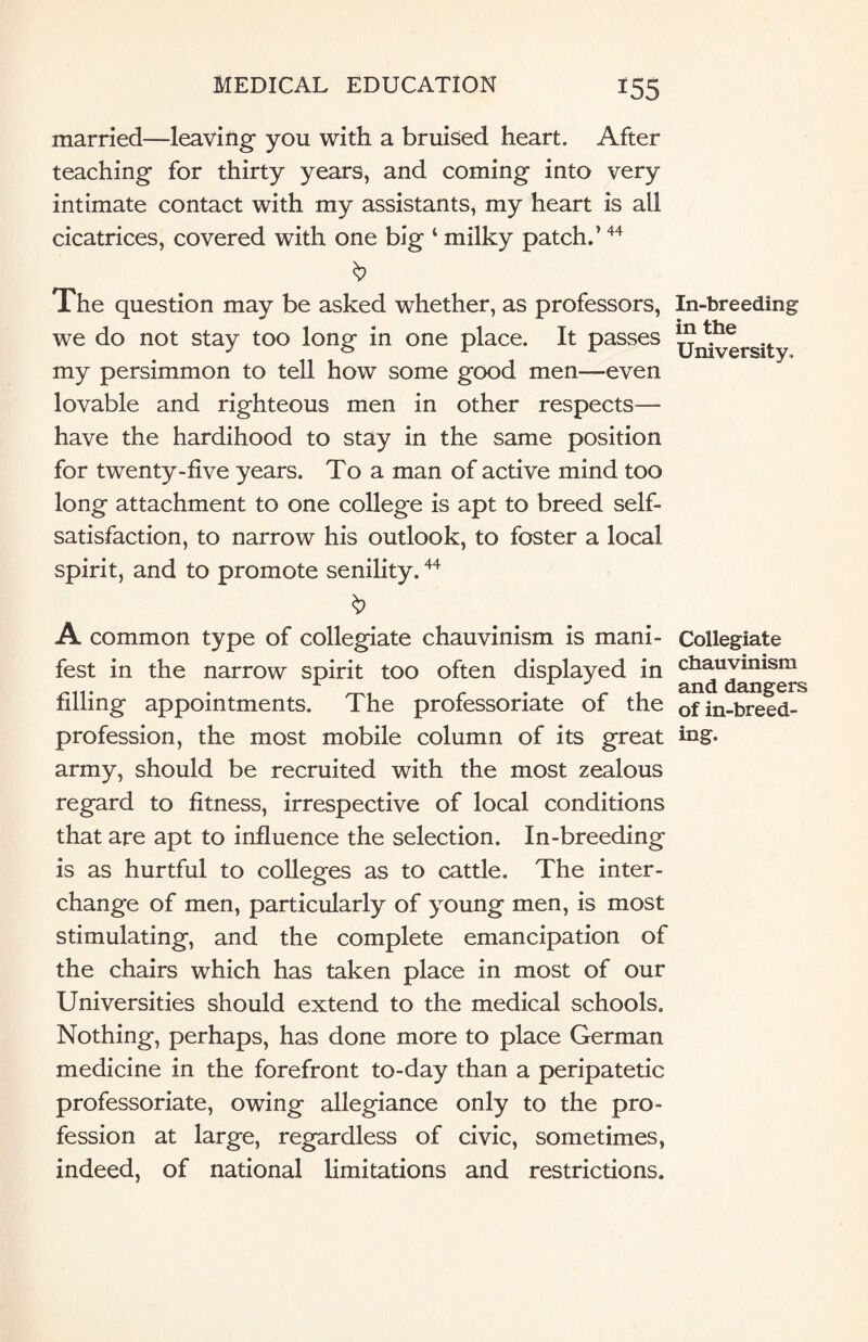 married—leaving- you with a bruised heart. After teaching for thirty years, and coming into very intimate contact with my assistants, my heart is all cicatrices, covered with one big ‘ milky patch.’44 The question may be asked whether, as professors, we do not stay too long in one place. It passes my persimmon to tell how some good men—even lovable and righteous men in other respects— have the hardihood to stay in the same position for twenty-five years. To a man of active mind too long attachment to one college is apt to breed self- satisfaction, to narrow his outlook, to foster a local spirit, and to promote senility.44 A common type of collegiate chauvinism is mani¬ fest in the narrow spirit too often displayed in filling appointments. The professoriate of the profession, the most mobile column of its great army, should be recruited with the most zealous regard to fitness, irrespective of local conditions that are apt to influence the selection. In-breeding is as hurtful to colleges as to cattle. The inter¬ change of men, particularly of young men, is most stimulating, and the complete emancipation of the chairs which has taken place in most of our Universities should extend to the medical schools. Nothing, perhaps, has done more to place German medicine in the forefront to-day than a peripatetic professoriate, owing allegiance only to the pro¬ fession at large, regardless of civic, sometimes, indeed, of national limitations and restrictions. In-breeding in the University, Collegiate chauvinism and dangers of in-breed¬ ing.