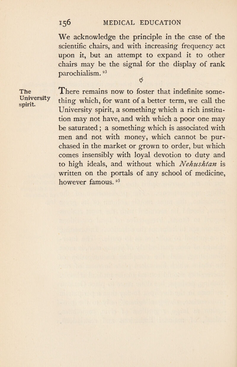 The University spirit. We acknowledge the principle in the case of the scientific chairs, and with increasing frequency act upon it, but an attempt to expand it to other chairs may be the signal for the display of rank parochialism.23 There remains now to foster that indefinite some¬ thing which, for want of a better term, we call the University spirit, a something which a rich institu¬ tion may not have, and with which a poor one may be saturated ; a something which is associated with men and not with money, which cannot be pur¬ chased in the market or grown to order, but which comes insensibly with loyal devotion to duty and to high ideals, and without which Nehushtan is written on the portals of any school of medicine, however famous.25
