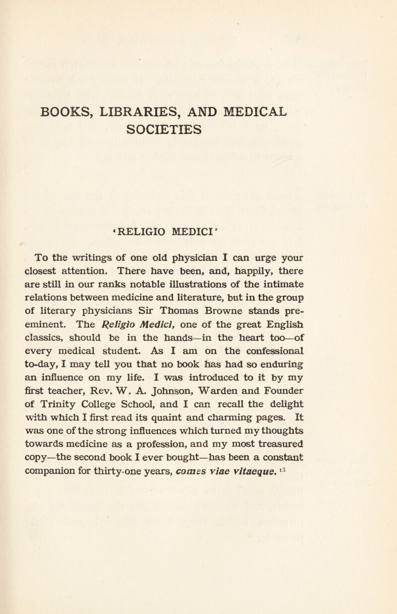 BOOKS, LIBRARIES, AND MEDICAL SOCIETIES * RELIGIO MEDICI * To the writings of one old physician I can urge your closest attention. There have been, and, happily, there are still in our ranks notable illustrations of the intimate relations between medicine and literature, but in the group of literary physicians Sir Thomas Browne stands pre¬ eminent. The ReL'gio Medici, one of the great English classics, should be in the hands—in the heart too—of every medical student. As I am on the confessional to-day, I may tell you that no book has had so enduring an influence on my life. I was introduced to it by my first teacher, Rev. W. A. Johnson, Warden and Founder of Trinity College School, and I can recall the delight with which I first read its quaint and charming pages. It was one of the strong influences which turned my thoughts towards medicine as a profession, and my most treasured copy—the second book I ever bought—has been a constant companion for thirty-one years, comes viae vitaeque.13