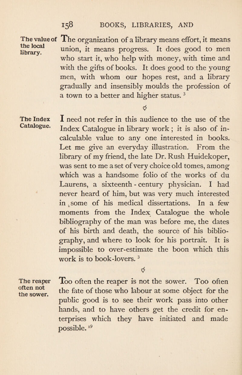 The value of the local library. The organization of a library means effort, it means union, it means progress. It does good to men who start it, who help with money, with time and with the gifts of books. It does good to the young men, with whom our hopes rest, and a library gradually and insensibly moulds the profession of a town to a better and higher status.3 The Index I need not refer in this audience to the use of the Catalogue. Index Catalogue in library work ; it is also of in¬ calculable value to any one interested in books. Let me give an everyday illustration. From the library of my friend, the late Dr. Rush Huidekoper, was sent to me a set of very choice old tomes, among which was a handsome folio of the works of du Laurens, a sixteenth - century physician. I had never heard of him, but was very much interested in vsome of his medical dissertations. In a few moments from the Index Catalogue the whole bibliography of the man was before me, the dates of his birth and death, the source of his biblio¬ graphy, and where to look for his portrait. It is impossible to over-estimate the boon which this work is to book-lovers.3 The reaper often not the sower. Too often the reaper is not the sower. Too often the fate of those who labour at some object for the public good is to see their work pass into other hands, and to have others get the credit for en¬ terprises which they have initiated and made possible.19