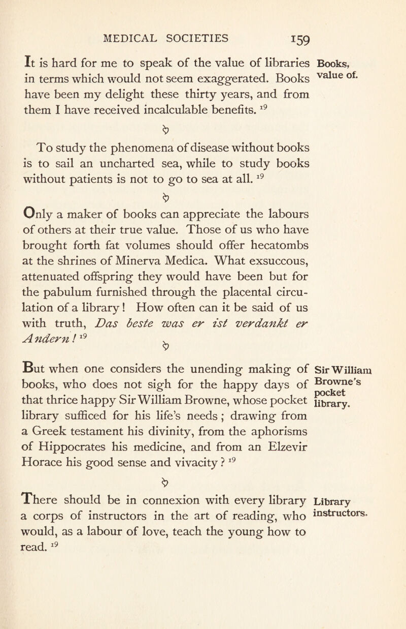 It is hard for me to speak of the value of libraries Books, in terms which would not seem exaggerated. Books value of> have been my delight these thirty years, and from them I have received incalculable benefits.19 To study the phenomena of disease without books is to sail an uncharted sea, while to study books without patients is not to go to sea at all.19 Only a maker of books can appreciate the labours of others at their true value. Those of us who have brought forth fat volumes should offer hecatombs at the shrines of Minerva Medica. What exsuccous, attenuated offspring they would have been but for the pabulum furnished through the placental circu¬ lation of a library! How often can it be said of us with truth, Das beste was er ist verdankt er A ndern ! 19 . $ But when one considers the unending making of Sir William books, who does not sigh for the happy days of Browne’s that thrice happy Sir William Browne, whose pocket library, library sufficed for his life’s needs; drawing from a Greek testament his divinity, from the aphorisms of Hippocrates his medicine, and from an Elzevir Horace his good sense and vivacity ?19 There should be in connexion with every library Library a corps of instructors in the art of reading, who instructors, would, as a labour of love, teach the young how to read.19