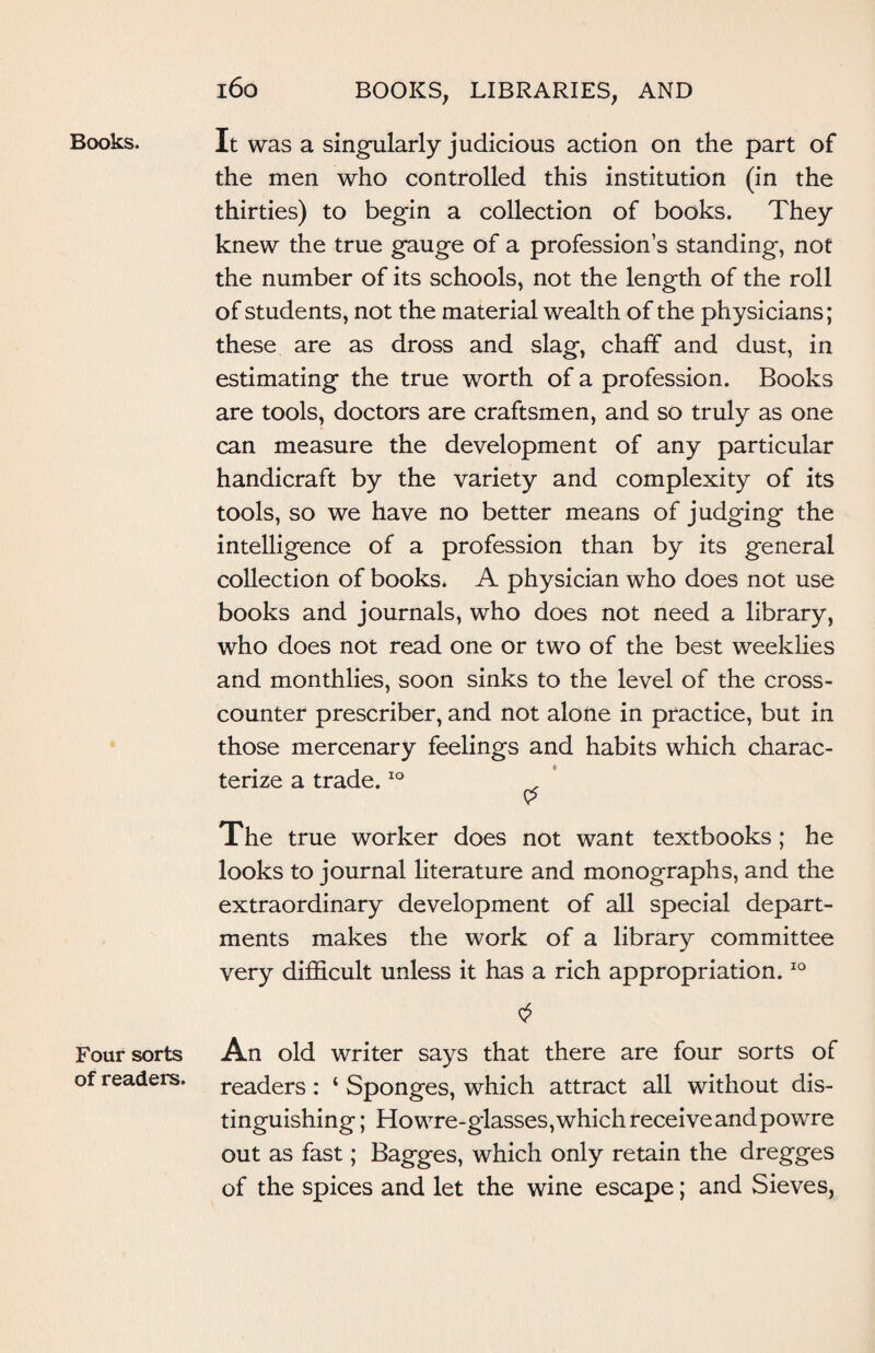 Books. Four sorts of readers. 160 BOOKS, LIBRARIES, AND It was a singularly judicious action on the part of the men who controlled this institution (in the thirties) to begin a collection of books. They knew the true gauge of a professions standing, not the number of its schools, not the length of the roll of students, not the material wealth of the physicians; these are as dross and slag-, chaff and dust, in estimating the true worth of a profession. Books are tools, doctors are craftsmen, and so truly as one can measure the development of any particular handicraft by the variety and complexity of its tools, so we have no better means of judging the intelligence of a profession than by its general collection of books* A physician who does not use books and journals, who does not need a library, who does not read one or two of the best weeklies and monthlies, soon sinks to the level of the cross¬ counter prescriber, and not alone in practice, but in those mercenary feelings and habits which charac¬ terize a trade.10 . $ The true worker does not want textbooks; he looks to journal literature and monographs, and the extraordinary development of all special depart¬ ments makes the work of a library committee very difficult unless it has a rich appropriation.10 An old writer says that there are four sorts of readers: 4 Sponges, which attract all without dis¬ tinguishing ; Howre-glasses, which receive and powre out as fast; Bagges, which only retain the dregges of the spices and let the wine escape; and Sieves,