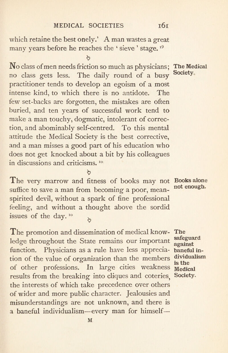 which retaine the best onely.’ A man wastes a great many years before he reaches the ‘ sieve ’ stage.19 b No class of men needs friction so much as physicians; no class gets less. The daily round of a busy practitioner tends to develop an egoism of a most intense kind, to which there is no antidote. The few set-backs are forgotten, the mistakes are often buried, and ten years of successful work tend to make a man touchy, dogmatic, intolerant of correc¬ tion, and abominably self-centred. To this mental attitude the Medical Society is the best corrective, and a man misses a good part of his education who does not get knocked about a bit by his colleagues in discussions and criticisms.10 & The very marrow and fitness of books may not suffice to save a man from becoming a poor, mean- spirited devil, without a spark of fine professional feeling, and without a thought above the sordid issues of the day.10 ^ The promotion and dissemination of medical know¬ ledge throughout the State remains our important function. Physicians as a rule have less apprecia¬ tion of the value of organization than the members of other professions. In large cities weakness results from the breaking into cliques and coteries, the interests of which take precedence over others of wider and more public character. Jealousies and misunderstandings are not unknown, and there is a baneful individualism—every man for himself— M The Medical Society. Books alone not enough. The safeguard against baneful in¬ dividualism is the Medical Society.