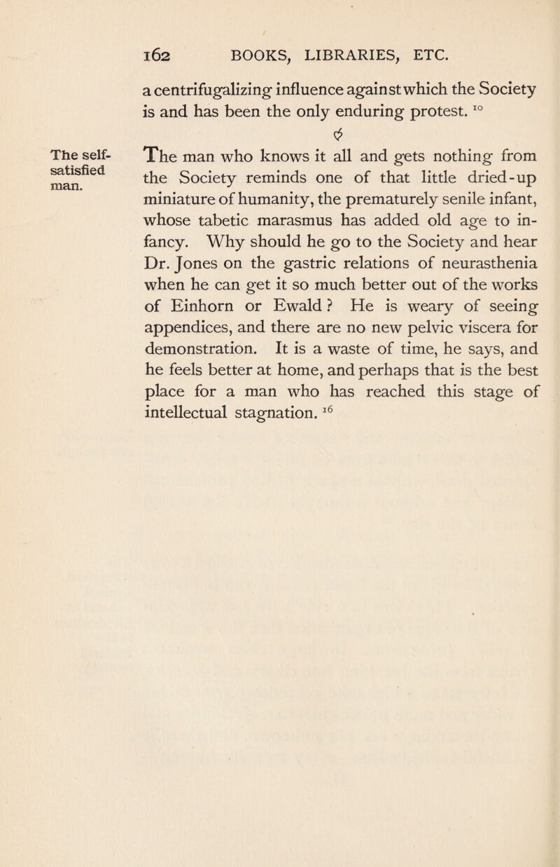 The self- satisfied man. a centrifugalizing influence against which the Society is and has been the only enduring protest.10 The man who knows it all and gets nothing from the Society reminds one of that little dried-up miniature of humanity, the prematurely senile infant, whose tabetic marasmus has added old age to in¬ fancy. Why should he go to the Society and hear Dr. Jones on the gastric relations of neurasthenia when he can get it so much better out of the works of Einhorn or Ewald ? He is weary of seeing appendices, and there are no new pelvic viscera for demonstration. It is a waste of time, he says, and he feels better at home, and perhaps that is the best place for a man who has reached this stage of intellectual stagnation.16