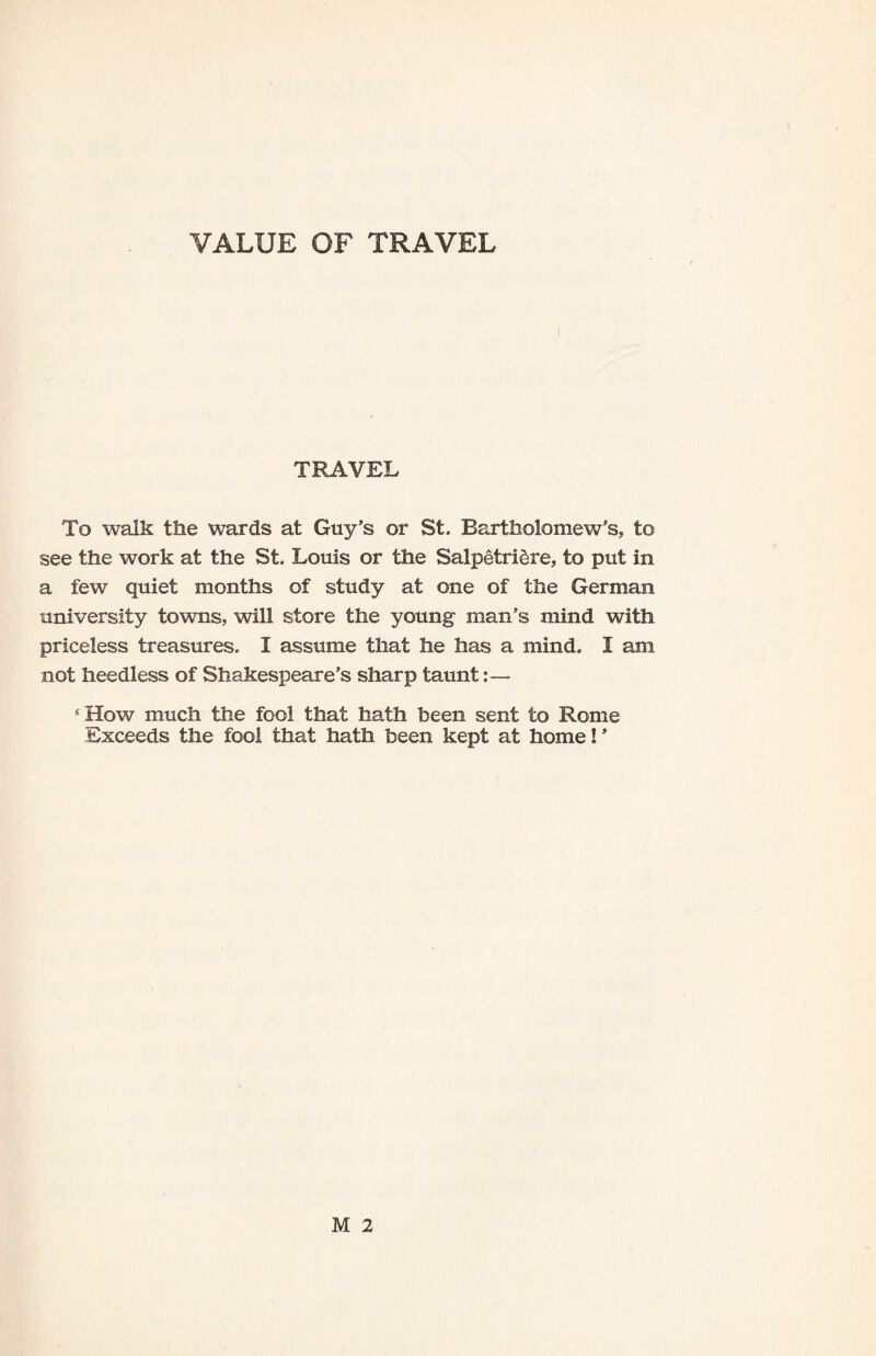 VALUE OF TRAVEL TRAVEL To walk the wards at Guy’s or St. Bartholomew’s, to see the work at the St. Louis or the Salpetriere, to put in a few quiet months of study at one of the German university towns, will store the young man’s mind with priceless treasures. I assume that he has a mind. I am not heedless of Shakespeare’s sharp taunt:— 5 How much the fool that hath been sent to Rome Exceeds the fool that hath been kept at home! ’ M 2