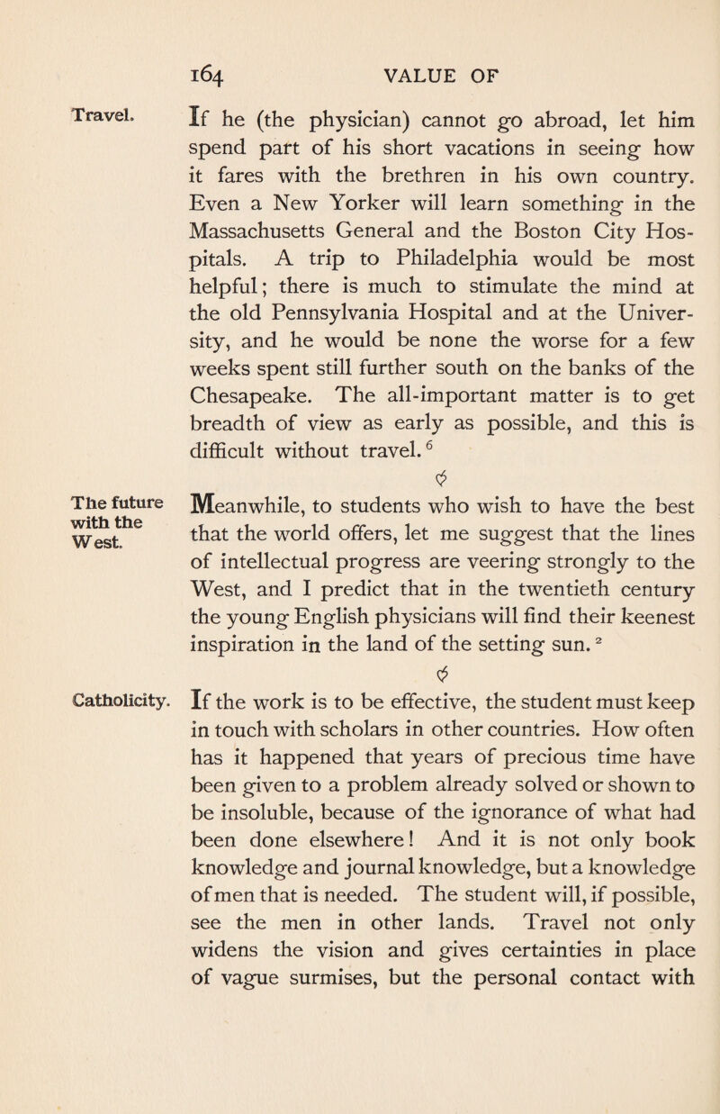 Travel. The future with the West Catholicity. If he (the physician) cannot go abroad, let him spend part of his short vacations in seeing how it fares with the brethren in his own country. Even a New Yorker will learn something in the Massachusetts General and the Boston City Hos¬ pitals. A trip to Philadelphia would be most helpful; there is much to stimulate the mind at the old Pennsylvania Hospital and at the Univer¬ sity, and he would be none the worse for a few weeks spent still further south on the banks of the Chesapeake. The all-important matter is to get breadth of view as early as possible, and this is difficult without travel.6 Meanwhile, to students who wish to have the best that the world offers, let me suggest that the lines of intellectual progress are veering strongly to the West, and I predict that in the twentieth century the young English physicians will find their keenest inspiration in the land of the setting sun.2 0 If the work is to be effective, the student must keep in touch with scholars in other countries. How often has it happened that years of precious time have been given to a problem already solved or shown to be insoluble, because of the ignorance of what had been done elsewhere! And it is not only book knowledge and journal knowledge, but a knowledge of men that is needed. The student will, if possible, see the men in other lands. Travel not only widens the vision and gives certainties in place of vague surmises, but the personal contact with