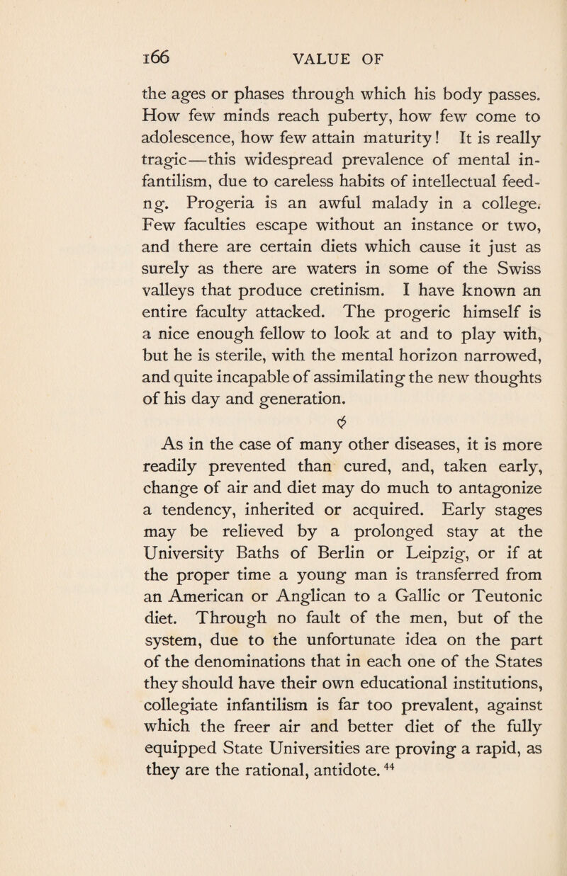 the ages or phases through which his body passes. How few minds reach puberty, how few come to adolescence, how few attain maturity! It is really tragic—this widespread prevalence of mental in¬ fantilism, due to careless habits of intellectual feed- ng. Progeria is an awful malady in a college. Few faculties escape without an instance or two, and there are certain diets which cause it just as surely as there are waters in some of the Swiss valleys that produce cretinism. I have known an entire faculty attacked. The progeric himself is a nice enough fellow to look at and to play with, but he is sterile, with the mental horizon narrowed, and quite incapable of assimilating the new thoughts of his day and generation. As in the case of many other diseases, it is more readily prevented than cured, and, taken early, change of air and diet may do much to antagonize a tendency, inherited or acquired. Early stages may be relieved by a prolonged stay at the University Baths of Berlin or Leipzig, or if at the proper time a young man is transferred from an American or Anglican to a Gallic or Teutonic diet. Through no fault of the men, but of the system, due to the unfortunate idea on the part of the denominations that in each one of the States they should have their own educational institutions, collegiate infantilism is far too prevalent, against which the freer air and better diet of the fully equipped State Universities are proving a rapid, as they are the rational, antidote.44