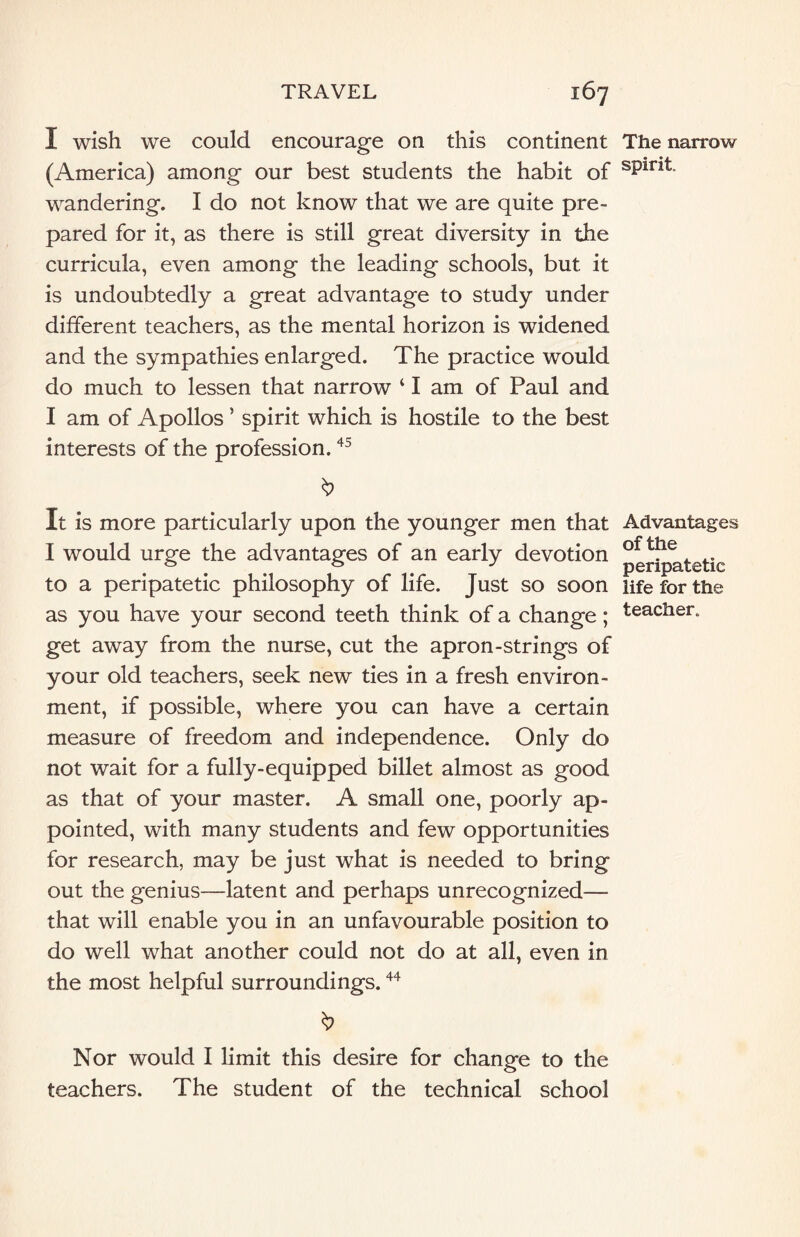 I wish we could encourage on this continent (America) among our best students the habit of wandering. I do not know that we are quite pre¬ pared for it, as there is still great diversity in the curricula, even among the leading schools, but it is undoubtedly a great advantage to study under different teachers, as the mental horizon is widened and the sympathies enlarged. The practice would do much to lessen that narrow ‘ I am of Paul and I am of Apollos ’ spirit which is hostile to the best interests of the profession.45 It is more particularly upon the younger men that I would urge the advantages of an early devotion to a peripatetic philosophy of life. Just so soon as you have your second teeth think of a change; get away from the nurse, cut the apron-strings of your old teachers, seek new ties in a fresh environ¬ ment, if possible, where you can have a certain measure of freedom and independence. Only do not wait for a fully-equipped billet almost as good as that of your master. A small one, poorly ap¬ pointed, with many students and few opportunities for research, may be just what is needed to bring out the genius—latent and perhaps unrecognized— that will enable you in an unfavourable position to do well what another could not do at all, even in the most helpful surroundings.44 Nor would I limit this desire for change to the teachers. The student of the technical school The narrow spirit. Advantages of the peripatetic life for the teacher.