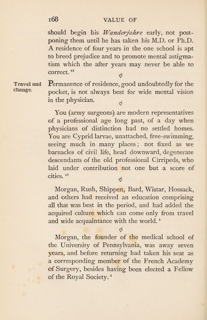 Travel and change. should begin his Wanderjahre early, not post¬ poning them until he has taken his M.D. or Ph.D. A residence of four years in the one school is apt to breed prejudice and to promote mental astigma¬ tism which the after years may never be able to correct.44 , Permanence of residence, good undoubtedly for the pocket, is not always best for wide mental vision in the physician. ^ You (army surgeons) are modern representatives of a professional age long past, of a day when physicians of distinction had no settled homes. You are Cyprid larvae, unattached, free-swimming, seeing much in many places; not fixed as we barnacles of civil life, head downward, degenerate descendants of the old professional Cirripeds, who laid under contribution not one but a score of cities.26 , Morgan, Rush, Shippen, Bard, Wistar, Hossack, and others had received an education comprising all that was best in the period, and had added the acquired culture which can come only from travel and wide acquaintance with the world.4 Morgan, the founder of the medical school of the University of Pennsylvania, was away seven years, and before returning had taken his seat as a corresponding member of the French Academy of Surgery, besides having been elected a Fellow of the Royal Society.4