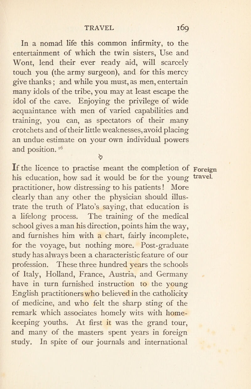 In a nomad life this common infirmity, to the entertainment of which the twin sisters, Use and Wont, lend their ever ready aid, will scarcely touch you (the army surgeon), and for this mercy give thanks ; and while you must, as men, entertain many idols of the tribe, you may at least escape the idol of the cave. Enjoying the privilege of wide acquaintance with men of varied capabilities and training, you can, as spectators of their many crotchets and of their little weaknesses, avoid placing an undue estimate on your own individual powers and position.26 If the licence to practise meant the completion of Foreign his education, how sad it would be for the young travel, practitioner, how distressing to his patients! More clearly than any other the physician should illus¬ trate the truth of Plato’s saying, that education is a lifelong process. The training of the medical school gives a man his direction, points him the way, and furnishes him with a chart, fairly incomplete, for the voyage, but nothing more. Post-graduate study has always been a characteristic feature of our profession. These three hundred years the schools of Italy, Holland, France, Austria, and Germany have in turn furnished instruction to the young English practitioners who believed in the catholicity of medicine, and who felt the sharp sting of the remark which associates homely wits with home- keeping youths. At first it was the grand tour, and many of the masters spent years in foreign study. In spite of our journals and international