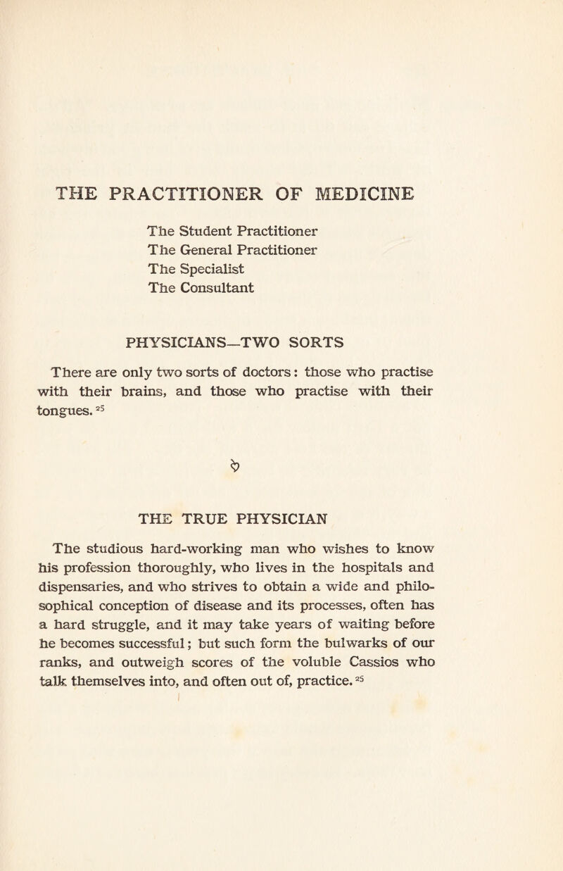 THE PRACTITIONER OF MEDICINE The Student Practitioner The General Practitioner The Specialist The Consultant PHYSICIANS—TWO SORTS There are only two sorts of doctors: those who practise with their brains, and those who practise with their tongues.25 THE TRUE PHYSICIAN The studious hard-working man who wishes to know his profession thoroughly, who lives in the hospitals and dispensaries, and who strives to obtain a wide and philo¬ sophical conception of disease and its processes, often has a hard struggle, and it may take years of waiting before he becomes successful; but such form the bulwarks of our ranks, and outweigh scores of the voluble Cassios who talk themselves into, and often out of, practice.25
