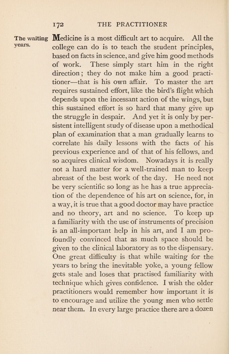 The waiting Medicine is a most difficult art to acquire. All the years. college can do is to teach the student principles, based on facts in science, and give him good methods of work. These simply start him in the right direction; they do not make him a good practi¬ tioner—that is his own affair. To master the art requires sustained effort, like the bird’s flight which depends upon the incessant action of the wings, but this sustained effort is so hard that many give up the struggle in despair. And yet it is only by per¬ sistent intelligent study of disease upon a methodical plan of examination that a man gradually learns to correlate his daily lessons with the facts of his previous experience and of that of his fellows, and so acquires clinical wisdom. Nowadays it is really not a hard matter for a well-trained man to keep abreast of the best work of the day. He need not be very scientific so long as he has a true apprecia¬ tion of the dependence of his art on science, for, in a way, it is true that a good doctor may have practice and no theory, art and no science. To keep up a familiarity with the use of instruments of precision is an all-important help in his art, and I am pro¬ foundly convinced that as much space should be given to the clinical laboratory as to the dispensary. One great difficulty is that while waiting for the years to bring the inevitable yoke, a young fellow gets stale and loses that practised familiarity with technique which gives confidence. I wish the older practitioners would remember how important it is to encourage and utilize the young men who settle near them. In every large practice there are a dozen