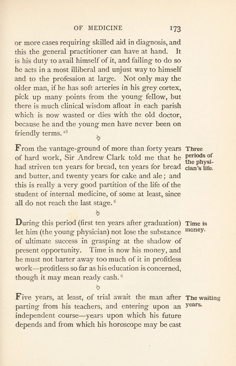 !?3 or more cases requiring skilled aid in diagnosis, and this the general practitioner can have at hand. It is his duty to avail himself of it, and failing to do so he acts in a most illiberal and unjust way to himself and to the profession at large. Not only may the older man, if he has soft arteries in his grey cortex, pick up many points from the young fellow, but there is much clinical wisdom afloat in each parish which is now wasted or dies with the old doctor, because he and the young men have never been on friendly terms.23 From the vantage-ground of more than forty years of hard work, Sir Andrew Clark told me that he had striven ten years for bread, ten years for bread and butter, and twenty years for cake and ale ; and this is really a very good partition of the life of the student of internal medicine, of some at least, since all do not reach the last stage.6 During this period (first ten years after graduation) let him (the young physician) not lose the substance of ultimate success in grasping at the shadow of present opportunity. Time is now his money, and he must not barter away too much of it in profitless work—profitless so far as his education is concerned, though it may mean ready cash,6 Five years, at least, of trial await the man after parting from his teachers, and entering upon an independent course—years upon which his future depends and from which his horoscope may be cast Three periods of the physi¬ cian’s life. Time is money. The waiting years.
