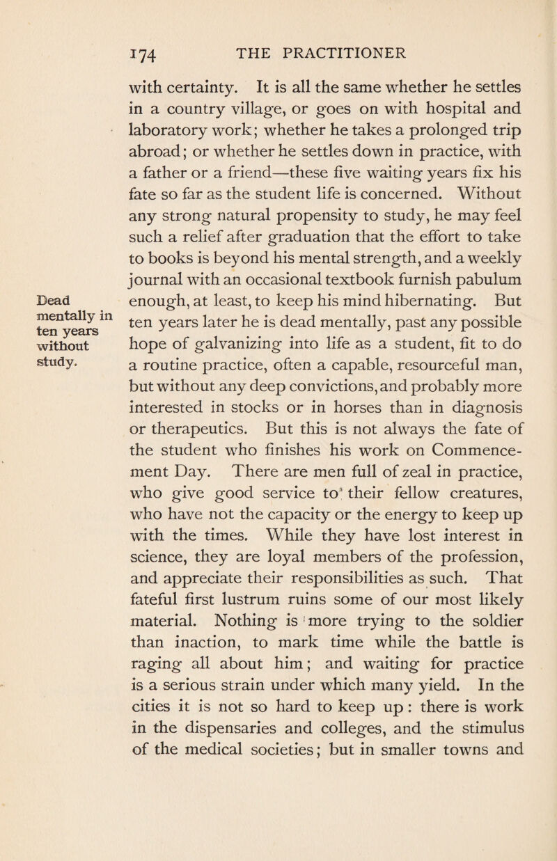Dead mentally in ten years without study. with certainty. It is all the same whether he settles in a country village, or goes on with hospital and laboratory work; whether he takes a prolonged trip abroad; or whether he settles down in practice, with a father or a friend—these five waiting years fix his fate so far as the student life is concerned. Without any strong natural propensity to study, he may feel such a relief after graduation that the effort to take to books is beyond his mental strength, and a weekly journal with an occasional textbook furnish pabulum enough, at least, to keep his mind hibernating. But ten years later he is dead mentally, past any possible hope of galvanizing into life as a student, fit to do a routine practice, often a capable, resourceful man, but without any deep convictions, and probably more interested in stocks or in horses than in diagnosis or therapeutics. But this is not always the fate of the student who finishes his work on Commence¬ ment Day. There are men full of zeal in practice, who give good service to’ their fellow creatures, who have not the capacity or the energy to keep up with the times. While they have lost interest in science, they are loyal members of the profession, and appreciate their responsibilities as such. That fateful first lustrum ruins some of our most likely material. Nothing is ; more trying to the soldier than inaction, to mark time while the battle is raging all about him; and waiting for practice is a serious strain under which many yield. In the cities it is not so hard to keep up: there is work in the dispensaries and colleges, and the stimulus of the medical societies; but in smaller towns and