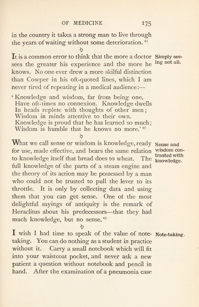 in the country it takes a strong- man to live through the years of waiting without some deterioration.45 It is a common error to think that the more a doctor sees the greater his experience and the more he knows. No one ever drew a more skilful distinction than Cowper in his oft-quoted lines, which I am never tired of repeating in a medical audience:— ‘ Knowledge and wisdom, far from being one, Have oft-times no connexion. Knowledge dwells In heads replete with thoughts of other men; Wisdom in minds attentive to their own. Knowledge is proud that he has learned so much; Wisdom is humble that he knows no more.5 45 What we call sense or wisdom is knowledge, ready for use, made effective, and bears the same relation to knowledge itself that bread does to wheat. The full knowledge of the parts of a steam engine and the theory of its action may be possessed by a man who could not be trusted to pull the lever to its throttle. It is only by collecting data and using them that you can get sense. One of the most delightful sayings of antiquity is the remark of Heraclitus about his predecessors—that they had much knowledge, but no sense.45 I wish I had time to speak of the value of note¬ taking. You can do nothing as a student in practice without it. Carry a small notebook which will fit into your waistcoat pocket, and never ask a new patient a question without notebook and pencil in hand. After the examination of a pneumonia case Simply see¬ ing not all. Sense and wisdom con¬ trasted with knowledge. Note-taking.