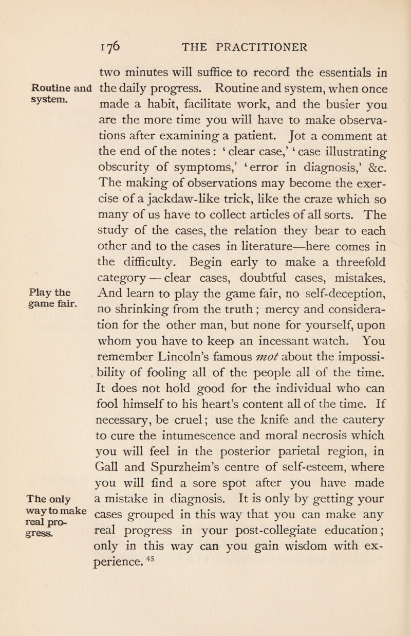 system. two minutes will suffice to record the essentials in Routine and the daily progress. Routine and system, when once made a habit, facilitate work, and the busier you are the more time you will have to make observa¬ tions after examining a patient. Jot a comment at the end of the notes : ‘ clear case,’ ‘ case illustrating obscurity of symptoms,’ ‘error in diagnosis,’ &c. The making of observations may become the exer¬ cise of a jackdaw-like trick, like the craze which so many of us have to collect articles of all sorts. The study of the cases, the relation they bear to each other and to the cases in literature—here comes in the difficulty. Begin early to make a threefold category — clear cases, doubtful cases, mistakes. And learn to play the game fair, no self-deception, no shrinking from the truth ; mercy and considera¬ tion for the other man, but none for yourself, upon whom you have to keep an incessant watch. You remember Lincoln’s famous mot about the impossi¬ bility of fooling all of the people all of the time. It does not hold good for the individual who can fool himself to his heart’s content all of the time. If necessary, be cruel; use the knife and the cautery to cure the intumescence and moral necrosis which you will feel in the posterior parietal region, in Gall and Spurzheim’s centre of self-esteem, where you will find a sore spot after you have made a mistake in diagnosis. It is only by getting your way to make cases grouped in this way that you can make any real progress in your post-collegiate education ; only in this way can you gain wisdom with ex- Play the game fair. The only gress. penence, 45