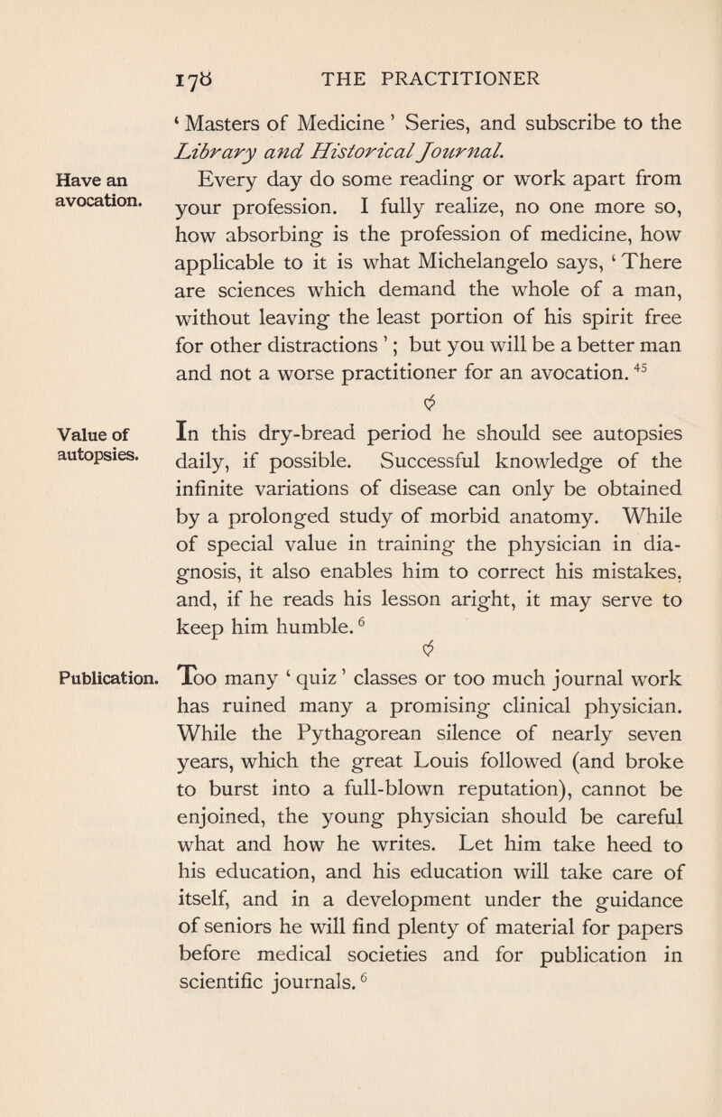 Have an avocation. Value of autopsies. Publication. 4 Masters of Medicine ’ Series, and subscribe to the Library and Historical Journal. Every day do some reading or work apart from your profession. I fully realize, no one more so, how absorbing is the profession of medicine, how applicable to it is what Michelangelo says, 4 There are sciences which demand the whole of a man, without leaving the least portion of his spirit free for other distractions ’; but you will be a better man and not a worse practitioner for an avocation.45 In this dry-bread period he should see autopsies daily, if possible. Successful knowledge of the infinite variations of disease can only be obtained by a prolonged study of morbid anatomy. While of special value in training the physician in dia¬ gnosis, it also enables him to correct his mistakes, and, if he reads his lesson aright, it may serve to keep him humble.6 Too many ‘ quiz ’ classes or too much journal work has ruined many a promising clinical physician. While the Pythagorean silence of nearly seven years, which the great Louis followed (and broke to burst into a full-blown reputation), cannot be enjoined, the young physician should be careful what and how he writes. Let him take heed to his education, and his education will take care of itself, and in a development under the guidance of seniors he will find plenty of material for papers before medical societies and for publication in scientific journals.6