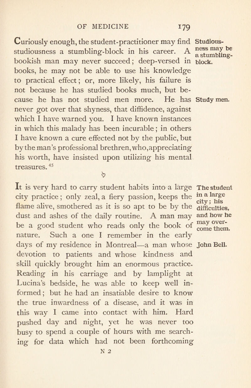 Curiously enough, the student-practitioner may find studiousness a stumbling-block in his career. A bookish man may never succeed; deep-versed in books, he may not be able to use his knowledge to practical effect; or, more likely, his failure is not because he has studied books much, but be¬ cause he has not studied men more. He has never got over that shyness, that diffidence, against which I have warned you. I have known instances in which this malady has been incurable; in others I have known a cure effected not by the public, but by the man’s professional brethren, who,appreciating his worth, have insisted upon utilizing his mental treasures.45 It is very hard to carry student habits into a large city practice; only zeal, a fiery passion, keeps the flame alive, smothered as it is so apt to be by the dust and ashes of the daily routine. A man may be a good student who reads only the book of nature. Such a one I remember in the early days of my residence in Montreal—a man whose devotion to patients and whose kindness and skill quickly brought him an enormous practice. Reading in his carriage and by lamplight at Lucina’s bedside, he was able to keep well in¬ formed ; but he had an insatiable desire to know the true inwardness of a disease, and it was in this way I came into contact with him. Hard pushed day and night, yet he was never too busy to spend a couple of hours with me search¬ ing for data which had not been forthcoming Studious¬ ness may be a stumbling- block. Study men. The student in a large city; his difficulties, and how he may over¬ come them. John Bell.