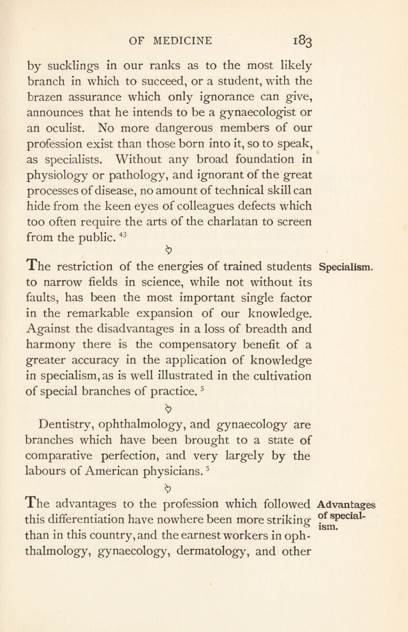 by sucklings in our ranks as to the most likely branch in which to succeed, or a student, with the brazen assurance which only ignorance can give, announces that he intends to be a gynaecologist or an oculist. No more dangerous members of our profession exist than those born into it, so to speak, as specialists. Without any broad foundation in physiology or pathology, and ignorant of the great processes of disease, no amount of technical skill can hide from the keen eyes of colleagues defects which too often require the arts of the charlatan to screen from the public.43 The restriction of the energies of trained students Specialism, to narrow fields in science, while not without its faults, has been the most important single factor in the remarkable expansion of our knowledge. Against the disadvantages in a loss of breadth and harmony there is the compensatory benefit of a greater accuracy in the application of knowledge in specialism, as is well illustrated in the cultivation of special branches of practice.5 Dentistry, ophthalmology, and gynaecology are branches which have been brought to a state of comparative perfection, and very largely by the labours of American physicians.5 $ The advantages to the profession which followed Advantages this differentiation have nowhere been more striking- ?f special- o ism# than in this country, and the earnest workers in oph¬ thalmology, gynaecology, dermatology, and other