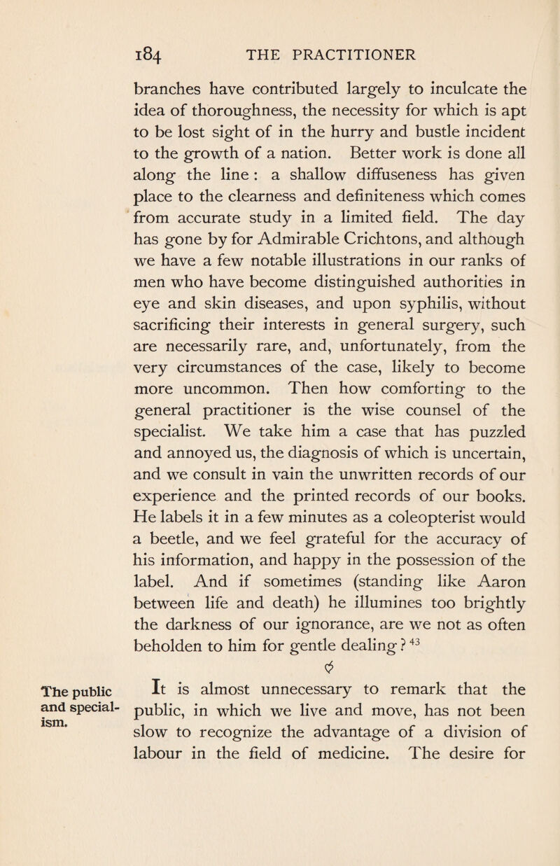The public and special ism. branches have contributed largely to inculcate the idea of thoroughness, the necessity for which is apt to be lost sight of in the hurry and bustle incident to the growth of a nation. Better work is done all along the line : a shallow diffuseness has given place to the clearness and definiteness which comes from accurate study in a limited field. The day has gone by for Admirable Crichtons, and although we have a few notable illustrations in our ranks of men who have become distinguished authorities in eye and skin diseases, and upon syphilis, without sacrificing their interests in general surgery, such are necessarily rare, and, unfortunately, from the very circumstances of the case, likely to become more uncommon. Then how comforting to the general practitioner is the wise counsel of the specialist. We take him a case that has puzzled and annoyed us, the diagnosis of which is uncertain, and we consult in vain the unwritten records of our experience and the printed records of our books. He labels it in a few minutes as a coleopterist would a beetle, and we feel grateful for the accuracy of his information, and happy in the possession of the label. And if sometimes (standing like Aaron between life and death) he illumines too brightly the darkness of our ignorance, are we not as often beholden to him for gentle dealing ?43 It is almost unnecessary to remark that the public, in which we live and move, has not been slow to recognize the advantage of a division of labour in the field of medicine. The desire for