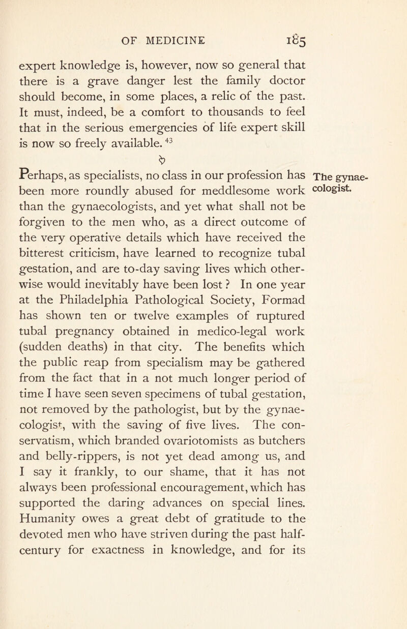 expert knowledge is, however, now so general that there is a grave danger lest the family doctor should become, in some places, a relic of the past. It must, indeed, be a comfort to thousands to feel that in the serious emergencies of life expert skill is now so freely available.43 Perhaps, as specialists, no class in our profession has The gynae- been more roundly abused for meddlesome work cologist. than the gynaecologists, and yet what shall not be forgiven to the men who, as a direct outcome of the very operative details which have received the bitterest criticism, have learned to recognize tubal gestation, and are to-day saving lives which other¬ wise would inevitably have been lost ? In one year at the Philadelphia Pathological Society, Formad has shown ten or twelve examples of ruptured tubal pregnancy obtained in medico-legal work (sudden deaths) in that city. The benefits which the public reap from specialism may be gathered from the fact that in a not much longer period of time I have seen seven specimens of tubal gestation, not removed by the pathologist, but by the gynae¬ cologist, with the saving of five lives. The con¬ servatism, which branded ovariotomists as butchers and belly-rippers, is not yet dead among us, and I say it frankly, to our shame, that it has not always been professional encouragement, which has supported the daring advances on special lines. Humanity owes a great debt of gratitude to the devoted men who have striven during the past half- century for exactness in knowledge, and for its