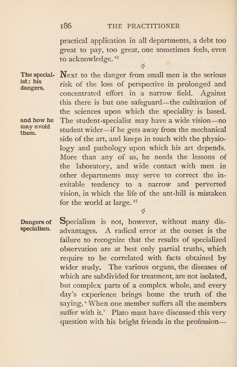 The special ist; his dangers. and how he may avoid them. Dangers of specialism. practical application in all departments, a debt too great to pay, too great, one sometimes feels, even to acknowledge.43 Next to the danger from small men is the serious risk of the loss of perspective in prolonged and concentrated effort in a narrow field. Against this there is but one safeguard—the cultivation of the sciences upon which the speciality is based. The student-specialist may have a wide vision—no student wider—if he gets away from the mechanical side of the art, and keeps in touch with the physio- logy and pathology upon which his art depends. More than any of us, he needs the lessons of the laboratory, and wide contact with men in other departments may serve to correct the in¬ evitable tendency to a narrow and perverted vision, in which the life of the ant-hill is mistaken for the world at large.45 Specialism is not, however, without many dis¬ advantages. A radical error at the outset is the failure to recognize that the results of specialized observation are at best only partial truths, which require to be correlated with facts obtained by wider study. The various organs, the diseases of which are subdivided for treatment, are not isolated, but complex parts of a complex whole, and every day’s experience brings home the truth of the saying, ‘ When one member suffers all the members suffer with it.’ Plato must have discussed this very question with his bright friends in the profession—