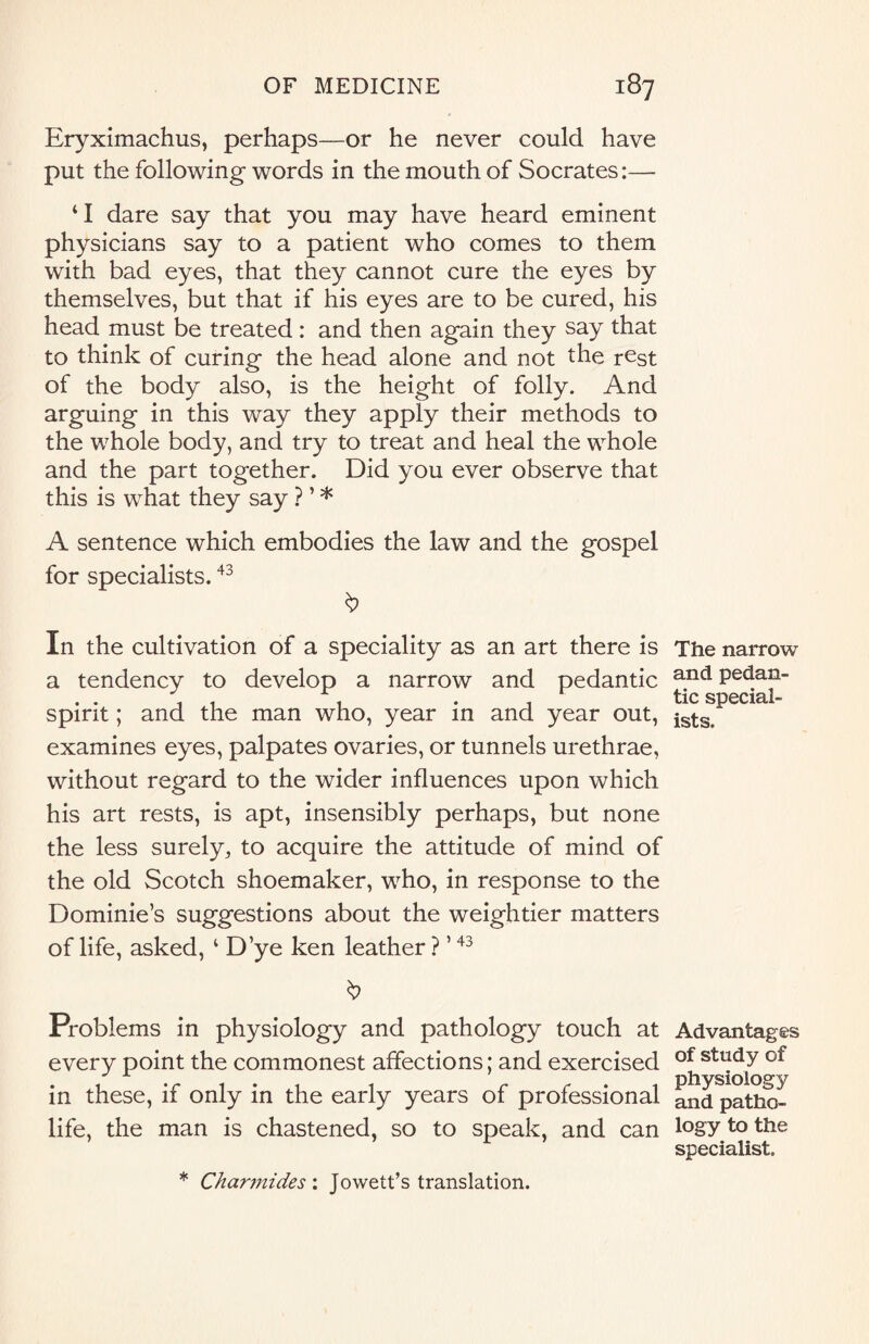 Eryximachus, perhaps—or he never could have put the following words in the mouth of Socrates:— ‘I dare say that you may have heard eminent physicians say to a patient who comes to them with bad eyes, that they cannot cure the eyes by themselves, but that if his eyes are to be cured, his head must be treated : and then again they say that to think of curing the head alone and not the rest of the body also, is the height of folly. And arguing in this way they apply their methods to the whole body, and try to treat and heal the whole and the part together. Did you ever observe that this is what they say ? ’ * A sentence which embodies the law and the gospel for specialists.43 In the cultivation of a speciality as an art there is The narrow a tendency to develop a narrow and pedantic and Pedan- , , , . , tic special- spirit ; and the man who, year in and year out, ists examines eyes, palpates ovaries, or tunnels urethrae, without regard to the wider influences upon which his art rests, is apt, insensibly perhaps, but none the less surely,, to acquire the attitude of mind of the old Scotch shoemaker, who, in response to the Dominie’s suggestions about the weightier matters of life, asked, ‘ D’ye ken leather ? ’43 Problems in physiology and pathology touch at Advantages every point the commonest affections; and exercised of stadY °f J A . physiology in these, if only in the early years of professional and patho- life, the man is chastened, so to speak, and can logyto the specialist. * Charmides : Jowett’s translation.